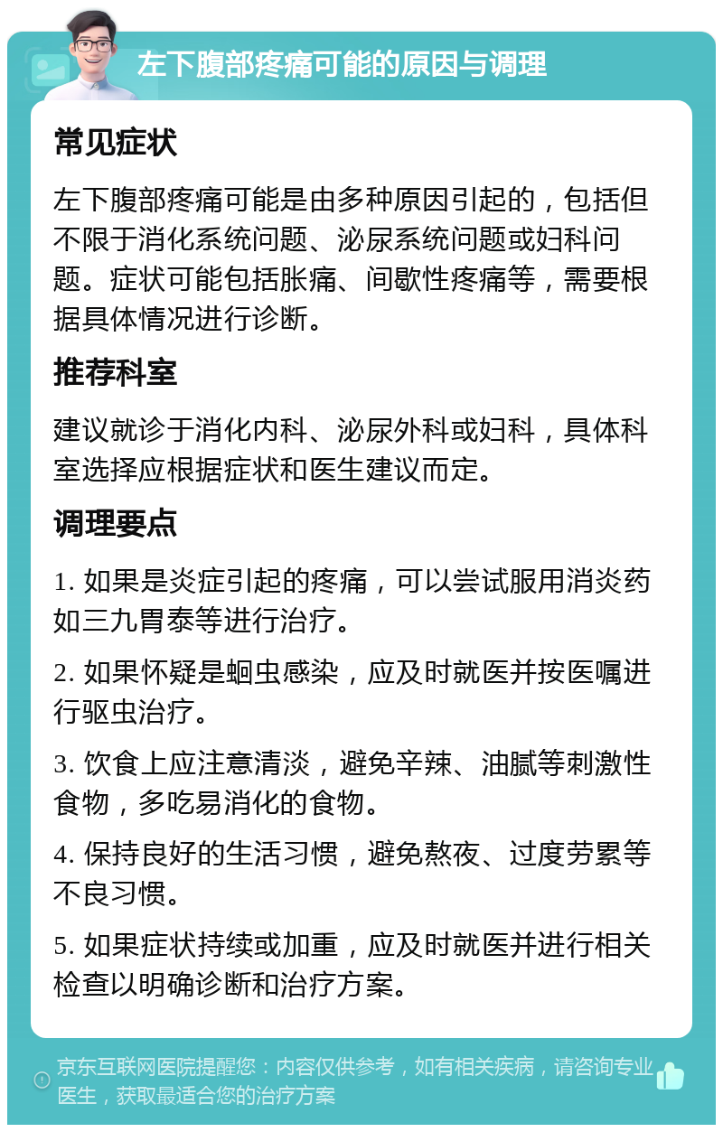 左下腹部疼痛可能的原因与调理 常见症状 左下腹部疼痛可能是由多种原因引起的，包括但不限于消化系统问题、泌尿系统问题或妇科问题。症状可能包括胀痛、间歇性疼痛等，需要根据具体情况进行诊断。 推荐科室 建议就诊于消化内科、泌尿外科或妇科，具体科室选择应根据症状和医生建议而定。 调理要点 1. 如果是炎症引起的疼痛，可以尝试服用消炎药如三九胃泰等进行治疗。 2. 如果怀疑是蛔虫感染，应及时就医并按医嘱进行驱虫治疗。 3. 饮食上应注意清淡，避免辛辣、油腻等刺激性食物，多吃易消化的食物。 4. 保持良好的生活习惯，避免熬夜、过度劳累等不良习惯。 5. 如果症状持续或加重，应及时就医并进行相关检查以明确诊断和治疗方案。