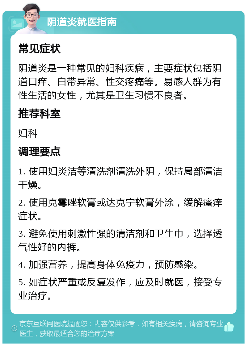 阴道炎就医指南 常见症状 阴道炎是一种常见的妇科疾病，主要症状包括阴道口痒、白带异常、性交疼痛等。易感人群为有性生活的女性，尤其是卫生习惯不良者。 推荐科室 妇科 调理要点 1. 使用妇炎洁等清洗剂清洗外阴，保持局部清洁干燥。 2. 使用克霉唑软膏或达克宁软膏外涂，缓解瘙痒症状。 3. 避免使用刺激性强的清洁剂和卫生巾，选择透气性好的内裤。 4. 加强营养，提高身体免疫力，预防感染。 5. 如症状严重或反复发作，应及时就医，接受专业治疗。