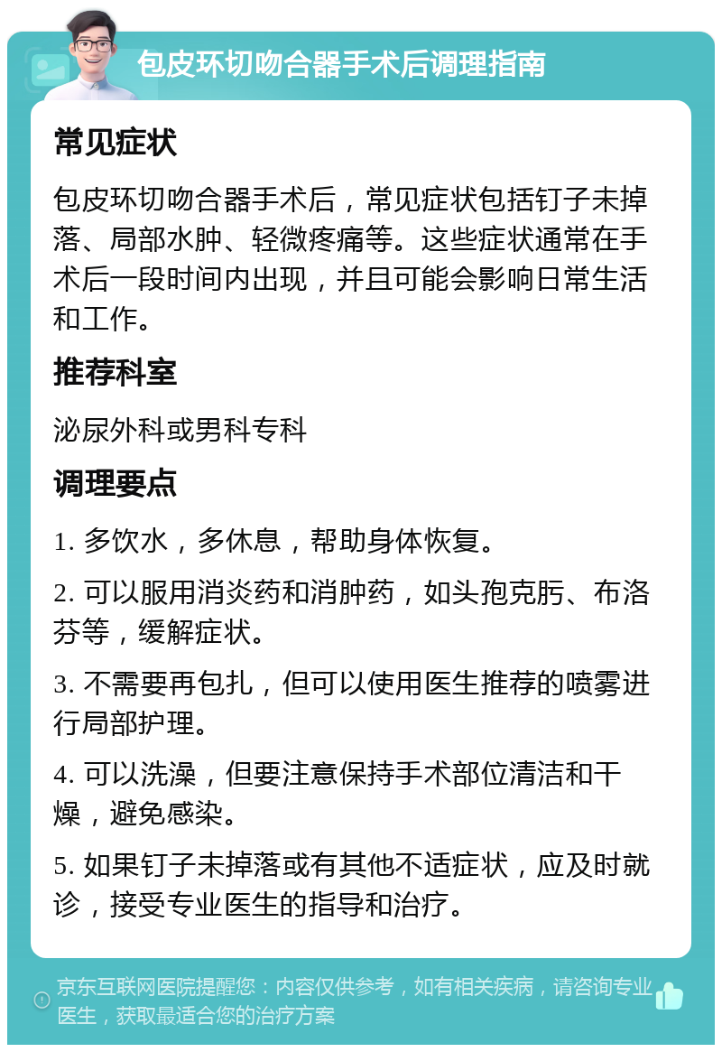 包皮环切吻合器手术后调理指南 常见症状 包皮环切吻合器手术后，常见症状包括钉子未掉落、局部水肿、轻微疼痛等。这些症状通常在手术后一段时间内出现，并且可能会影响日常生活和工作。 推荐科室 泌尿外科或男科专科 调理要点 1. 多饮水，多休息，帮助身体恢复。 2. 可以服用消炎药和消肿药，如头孢克肟、布洛芬等，缓解症状。 3. 不需要再包扎，但可以使用医生推荐的喷雾进行局部护理。 4. 可以洗澡，但要注意保持手术部位清洁和干燥，避免感染。 5. 如果钉子未掉落或有其他不适症状，应及时就诊，接受专业医生的指导和治疗。