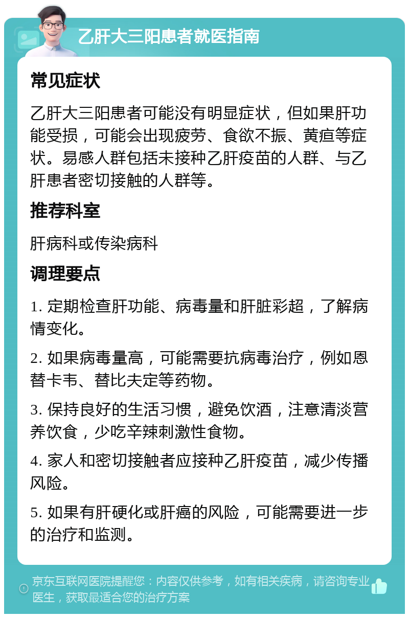 乙肝大三阳患者就医指南 常见症状 乙肝大三阳患者可能没有明显症状，但如果肝功能受损，可能会出现疲劳、食欲不振、黄疸等症状。易感人群包括未接种乙肝疫苗的人群、与乙肝患者密切接触的人群等。 推荐科室 肝病科或传染病科 调理要点 1. 定期检查肝功能、病毒量和肝脏彩超，了解病情变化。 2. 如果病毒量高，可能需要抗病毒治疗，例如恩替卡韦、替比夫定等药物。 3. 保持良好的生活习惯，避免饮酒，注意清淡营养饮食，少吃辛辣刺激性食物。 4. 家人和密切接触者应接种乙肝疫苗，减少传播风险。 5. 如果有肝硬化或肝癌的风险，可能需要进一步的治疗和监测。