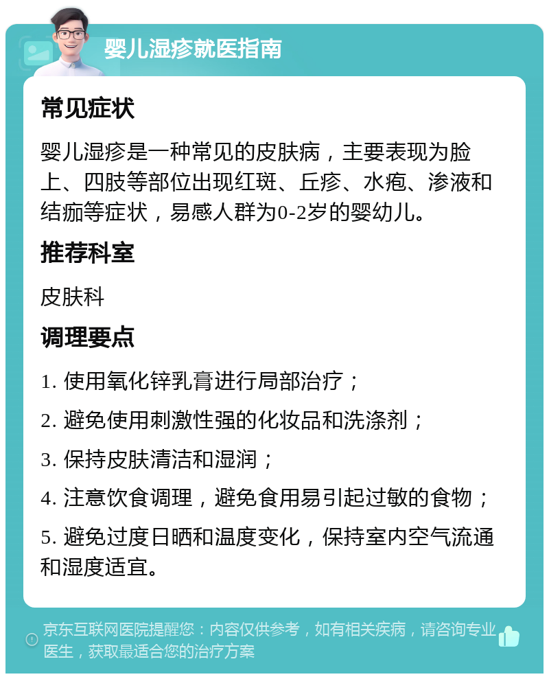 婴儿湿疹就医指南 常见症状 婴儿湿疹是一种常见的皮肤病，主要表现为脸上、四肢等部位出现红斑、丘疹、水疱、渗液和结痂等症状，易感人群为0-2岁的婴幼儿。 推荐科室 皮肤科 调理要点 1. 使用氧化锌乳膏进行局部治疗； 2. 避免使用刺激性强的化妆品和洗涤剂； 3. 保持皮肤清洁和湿润； 4. 注意饮食调理，避免食用易引起过敏的食物； 5. 避免过度日晒和温度变化，保持室内空气流通和湿度适宜。