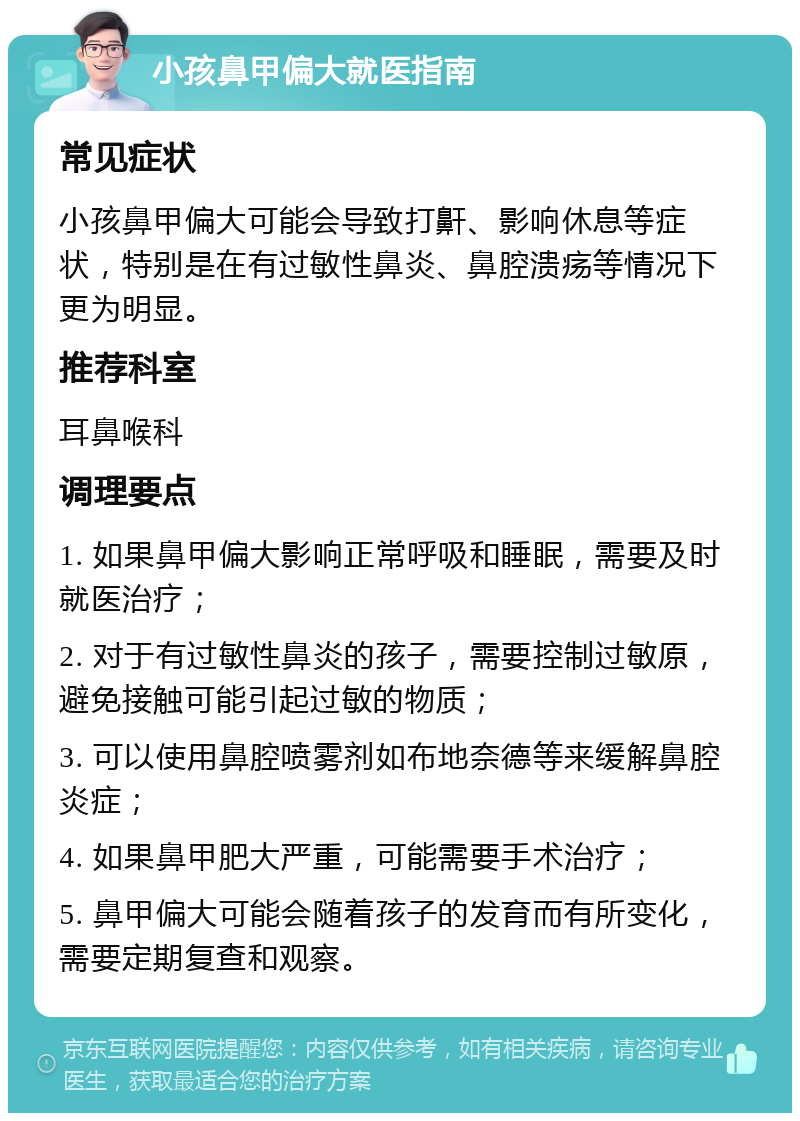 小孩鼻甲偏大就医指南 常见症状 小孩鼻甲偏大可能会导致打鼾、影响休息等症状，特别是在有过敏性鼻炎、鼻腔溃疡等情况下更为明显。 推荐科室 耳鼻喉科 调理要点 1. 如果鼻甲偏大影响正常呼吸和睡眠，需要及时就医治疗； 2. 对于有过敏性鼻炎的孩子，需要控制过敏原，避免接触可能引起过敏的物质； 3. 可以使用鼻腔喷雾剂如布地奈德等来缓解鼻腔炎症； 4. 如果鼻甲肥大严重，可能需要手术治疗； 5. 鼻甲偏大可能会随着孩子的发育而有所变化，需要定期复查和观察。