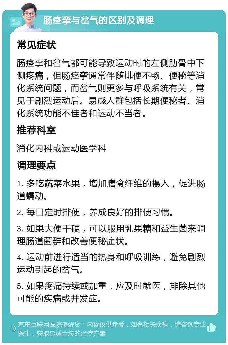 肠痉挛与岔气的区别及调理 常见症状 肠痉挛和岔气都可能导致运动时的左侧肋骨中下侧疼痛，但肠痉挛通常伴随排便不畅、便秘等消化系统问题，而岔气则更多与呼吸系统有关，常见于剧烈运动后。易感人群包括长期便秘者、消化系统功能不佳者和运动不当者。 推荐科室 消化内科或运动医学科 调理要点 1. 多吃蔬菜水果，增加膳食纤维的摄入，促进肠道蠕动。 2. 每日定时排便，养成良好的排便习惯。 3. 如果大便干硬，可以服用乳果糖和益生菌来调理肠道菌群和改善便秘症状。 4. 运动前进行适当的热身和呼吸训练，避免剧烈运动引起的岔气。 5. 如果疼痛持续或加重，应及时就医，排除其他可能的疾病或并发症。