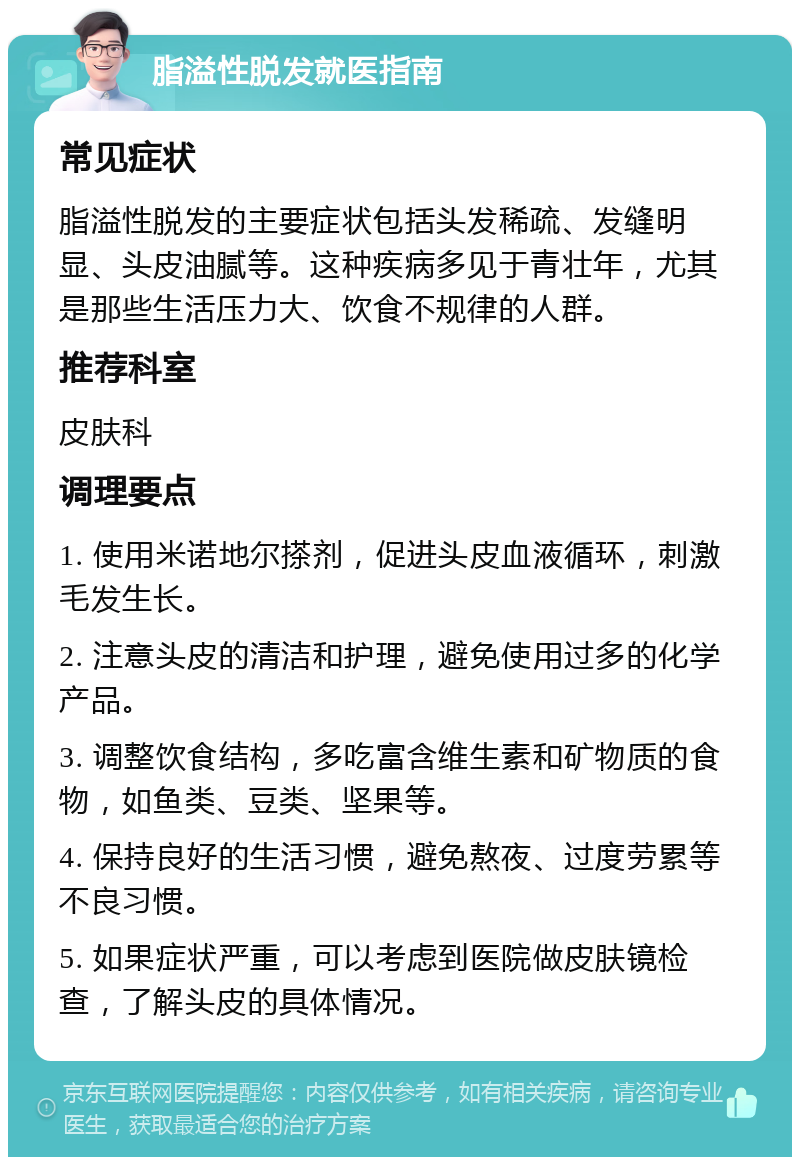 脂溢性脱发就医指南 常见症状 脂溢性脱发的主要症状包括头发稀疏、发缝明显、头皮油腻等。这种疾病多见于青壮年，尤其是那些生活压力大、饮食不规律的人群。 推荐科室 皮肤科 调理要点 1. 使用米诺地尔搽剂，促进头皮血液循环，刺激毛发生长。 2. 注意头皮的清洁和护理，避免使用过多的化学产品。 3. 调整饮食结构，多吃富含维生素和矿物质的食物，如鱼类、豆类、坚果等。 4. 保持良好的生活习惯，避免熬夜、过度劳累等不良习惯。 5. 如果症状严重，可以考虑到医院做皮肤镜检查，了解头皮的具体情况。