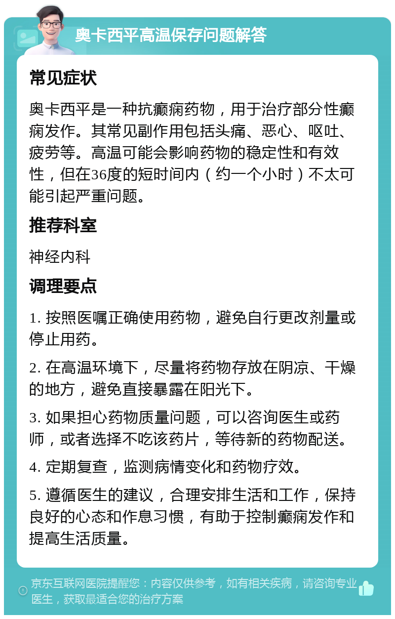 奥卡西平高温保存问题解答 常见症状 奥卡西平是一种抗癫痫药物，用于治疗部分性癫痫发作。其常见副作用包括头痛、恶心、呕吐、疲劳等。高温可能会影响药物的稳定性和有效性，但在36度的短时间内（约一个小时）不太可能引起严重问题。 推荐科室 神经内科 调理要点 1. 按照医嘱正确使用药物，避免自行更改剂量或停止用药。 2. 在高温环境下，尽量将药物存放在阴凉、干燥的地方，避免直接暴露在阳光下。 3. 如果担心药物质量问题，可以咨询医生或药师，或者选择不吃该药片，等待新的药物配送。 4. 定期复查，监测病情变化和药物疗效。 5. 遵循医生的建议，合理安排生活和工作，保持良好的心态和作息习惯，有助于控制癫痫发作和提高生活质量。