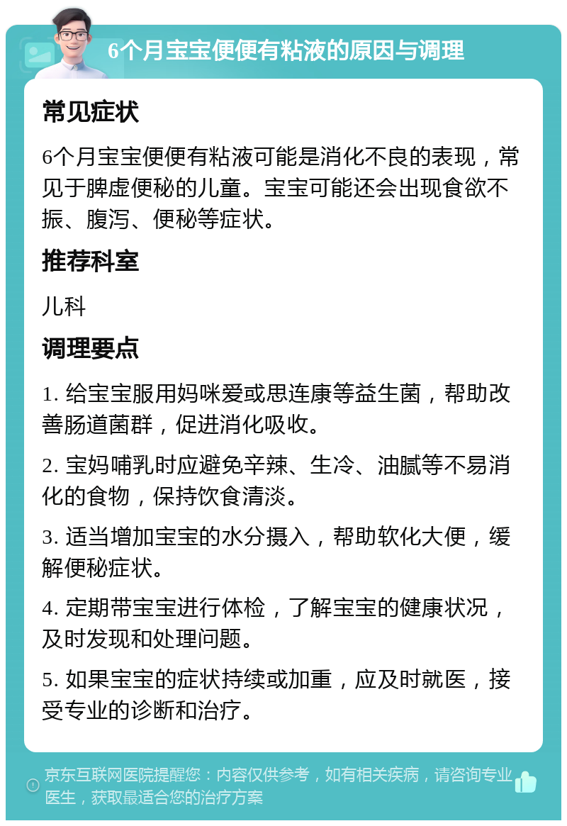 6个月宝宝便便有粘液的原因与调理 常见症状 6个月宝宝便便有粘液可能是消化不良的表现，常见于脾虚便秘的儿童。宝宝可能还会出现食欲不振、腹泻、便秘等症状。 推荐科室 儿科 调理要点 1. 给宝宝服用妈咪爱或思连康等益生菌，帮助改善肠道菌群，促进消化吸收。 2. 宝妈哺乳时应避免辛辣、生冷、油腻等不易消化的食物，保持饮食清淡。 3. 适当增加宝宝的水分摄入，帮助软化大便，缓解便秘症状。 4. 定期带宝宝进行体检，了解宝宝的健康状况，及时发现和处理问题。 5. 如果宝宝的症状持续或加重，应及时就医，接受专业的诊断和治疗。