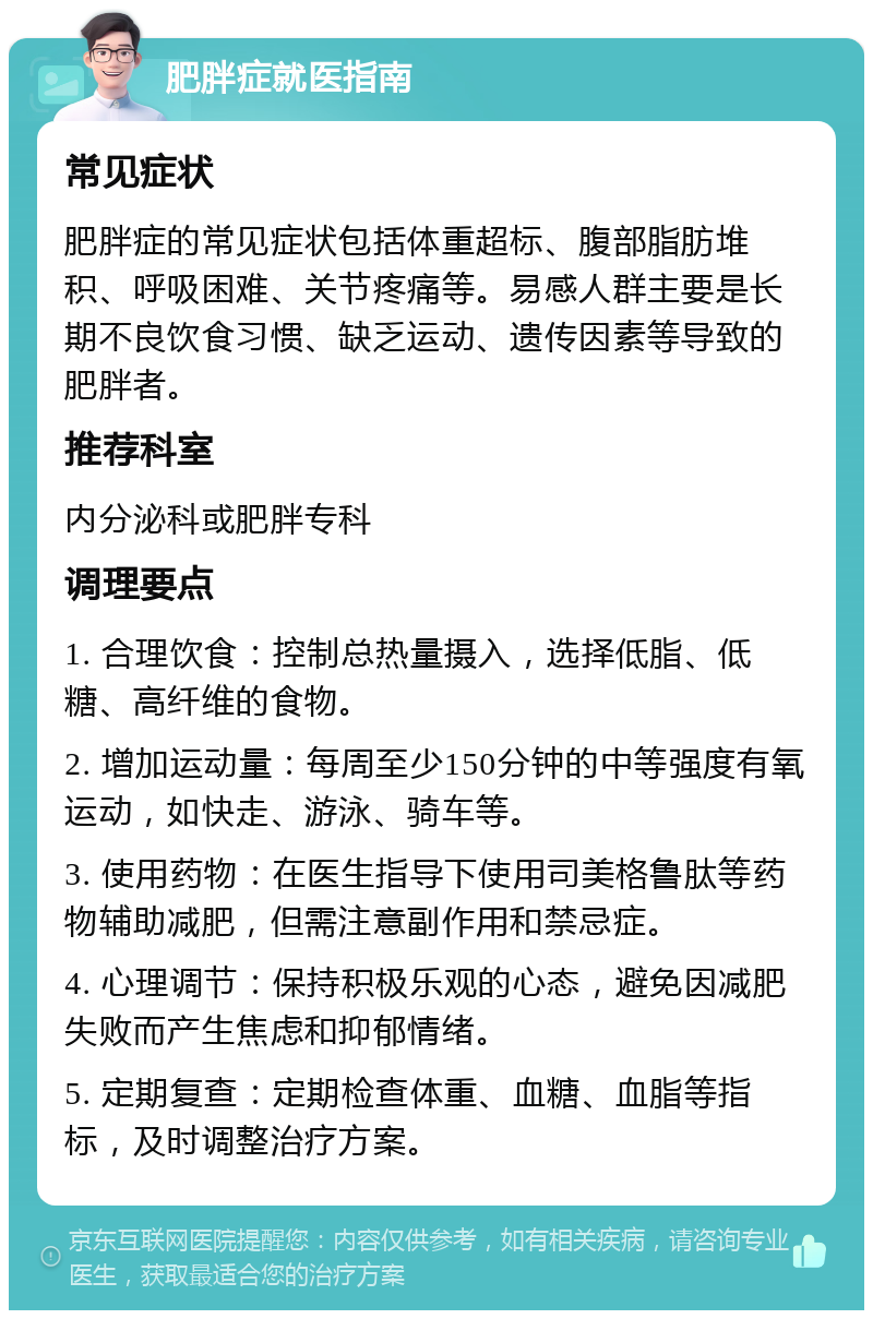 肥胖症就医指南 常见症状 肥胖症的常见症状包括体重超标、腹部脂肪堆积、呼吸困难、关节疼痛等。易感人群主要是长期不良饮食习惯、缺乏运动、遗传因素等导致的肥胖者。 推荐科室 内分泌科或肥胖专科 调理要点 1. 合理饮食：控制总热量摄入，选择低脂、低糖、高纤维的食物。 2. 增加运动量：每周至少150分钟的中等强度有氧运动，如快走、游泳、骑车等。 3. 使用药物：在医生指导下使用司美格鲁肽等药物辅助减肥，但需注意副作用和禁忌症。 4. 心理调节：保持积极乐观的心态，避免因减肥失败而产生焦虑和抑郁情绪。 5. 定期复查：定期检查体重、血糖、血脂等指标，及时调整治疗方案。