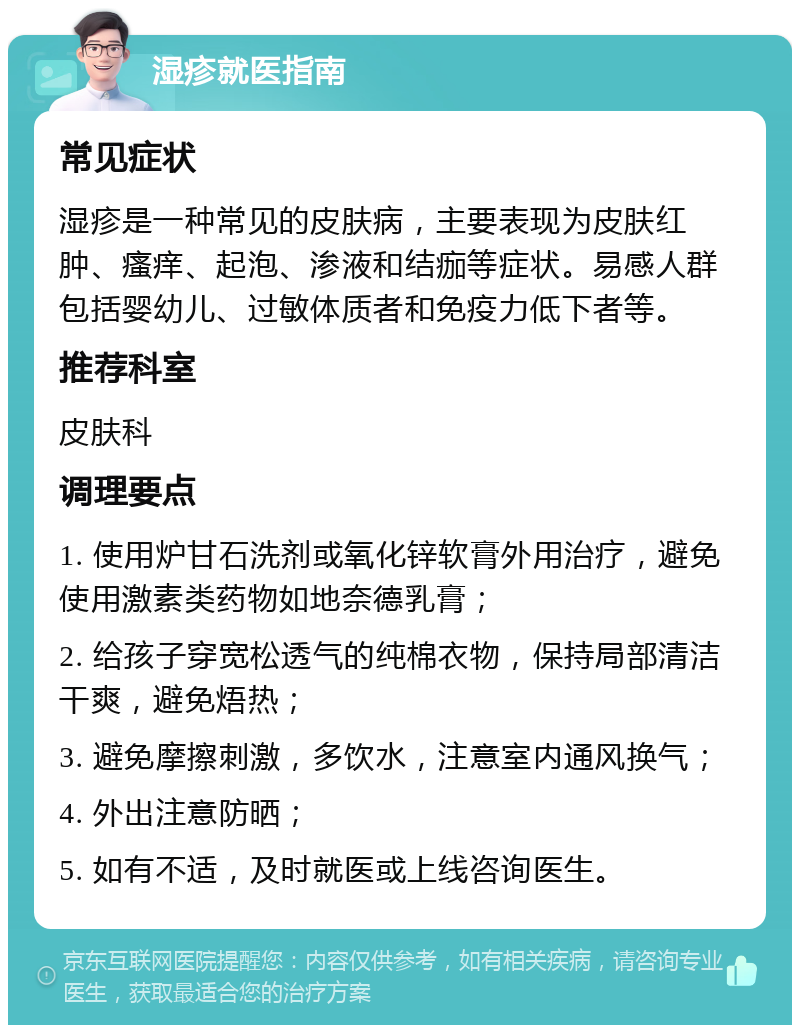 湿疹就医指南 常见症状 湿疹是一种常见的皮肤病，主要表现为皮肤红肿、瘙痒、起泡、渗液和结痂等症状。易感人群包括婴幼儿、过敏体质者和免疫力低下者等。 推荐科室 皮肤科 调理要点 1. 使用炉甘石洗剂或氧化锌软膏外用治疗，避免使用激素类药物如地奈德乳膏； 2. 给孩子穿宽松透气的纯棉衣物，保持局部清洁干爽，避免焐热； 3. 避免摩擦刺激，多饮水，注意室内通风换气； 4. 外出注意防晒； 5. 如有不适，及时就医或上线咨询医生。