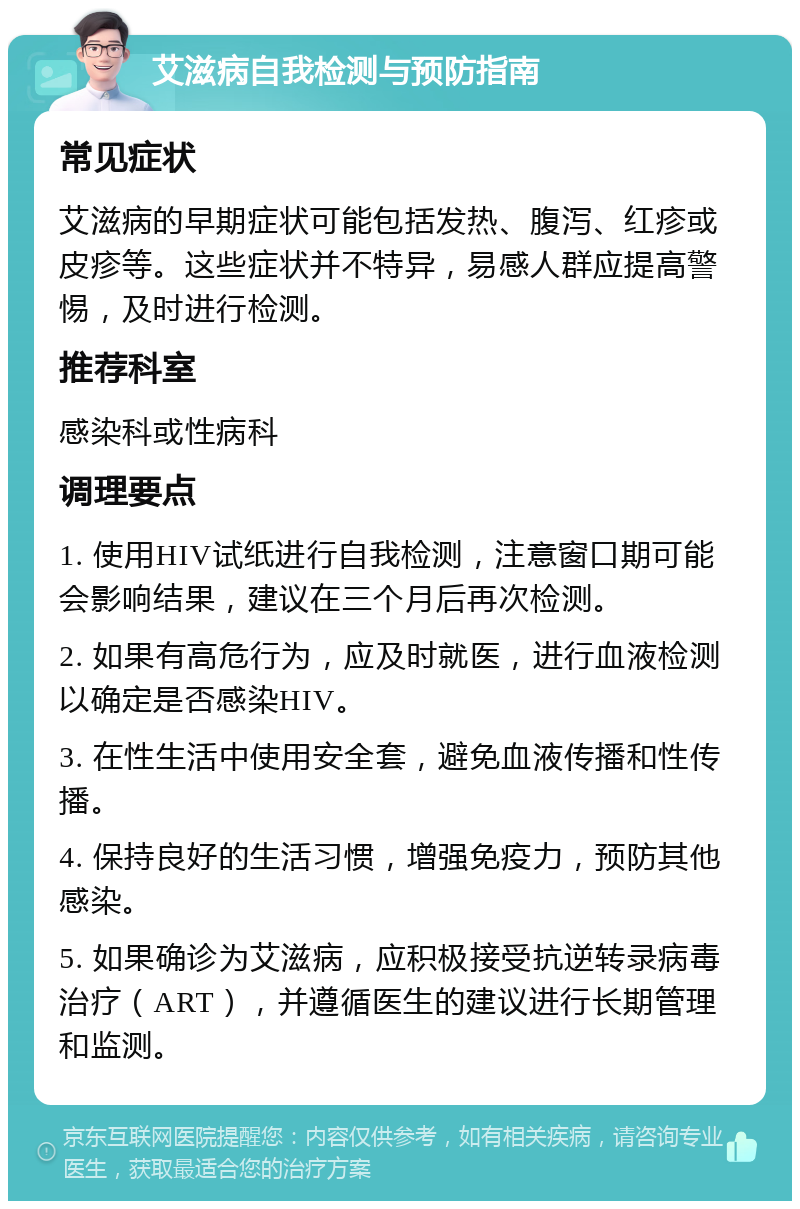 艾滋病自我检测与预防指南 常见症状 艾滋病的早期症状可能包括发热、腹泻、红疹或皮疹等。这些症状并不特异，易感人群应提高警惕，及时进行检测。 推荐科室 感染科或性病科 调理要点 1. 使用HIV试纸进行自我检测，注意窗口期可能会影响结果，建议在三个月后再次检测。 2. 如果有高危行为，应及时就医，进行血液检测以确定是否感染HIV。 3. 在性生活中使用安全套，避免血液传播和性传播。 4. 保持良好的生活习惯，增强免疫力，预防其他感染。 5. 如果确诊为艾滋病，应积极接受抗逆转录病毒治疗（ART），并遵循医生的建议进行长期管理和监测。