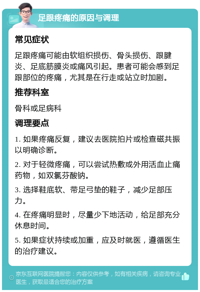 足跟疼痛的原因与调理 常见症状 足跟疼痛可能由软组织损伤、骨头损伤、跟腱炎、足底筋膜炎或痛风引起。患者可能会感到足跟部位的疼痛，尤其是在行走或站立时加剧。 推荐科室 骨科或足病科 调理要点 1. 如果疼痛反复，建议去医院拍片或检查磁共振以明确诊断。 2. 对于轻微疼痛，可以尝试热敷或外用活血止痛药物，如双氯芬酸钠。 3. 选择鞋底软、带足弓垫的鞋子，减少足部压力。 4. 在疼痛明显时，尽量少下地活动，给足部充分休息时间。 5. 如果症状持续或加重，应及时就医，遵循医生的治疗建议。