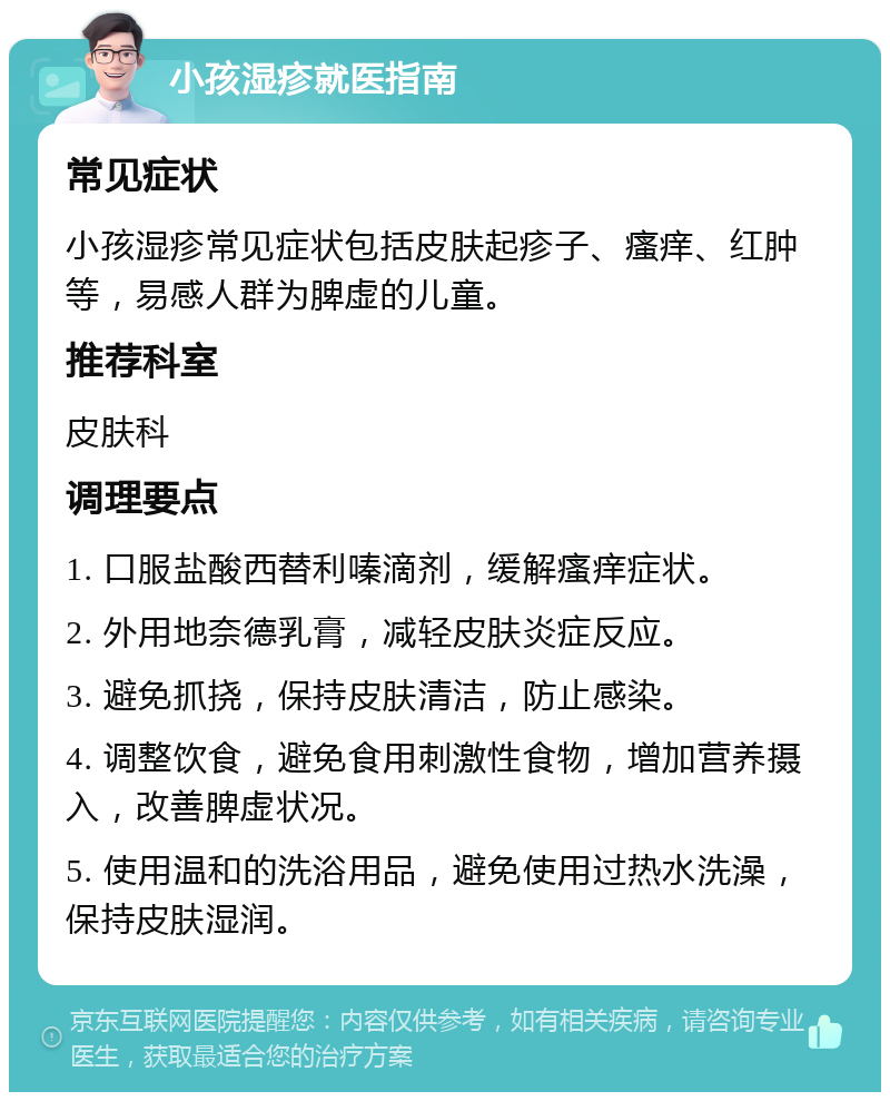 小孩湿疹就医指南 常见症状 小孩湿疹常见症状包括皮肤起疹子、瘙痒、红肿等，易感人群为脾虚的儿童。 推荐科室 皮肤科 调理要点 1. 口服盐酸西替利嗪滴剂，缓解瘙痒症状。 2. 外用地奈德乳膏，减轻皮肤炎症反应。 3. 避免抓挠，保持皮肤清洁，防止感染。 4. 调整饮食，避免食用刺激性食物，增加营养摄入，改善脾虚状况。 5. 使用温和的洗浴用品，避免使用过热水洗澡，保持皮肤湿润。