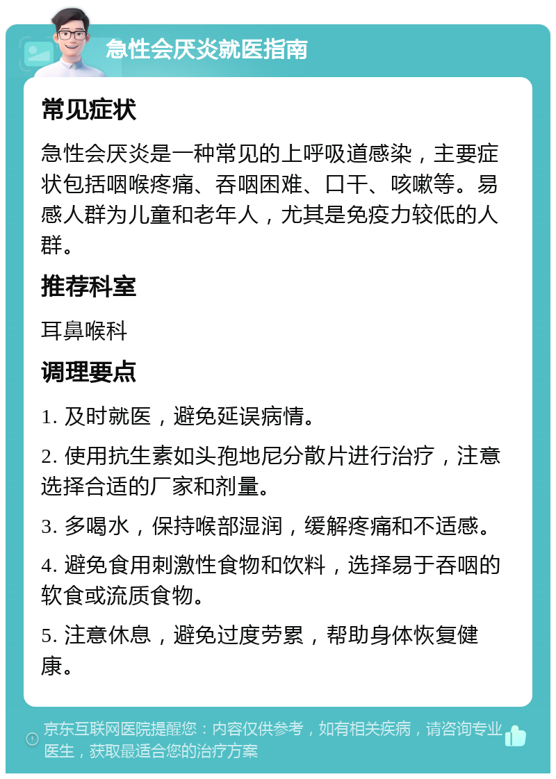 急性会厌炎就医指南 常见症状 急性会厌炎是一种常见的上呼吸道感染，主要症状包括咽喉疼痛、吞咽困难、口干、咳嗽等。易感人群为儿童和老年人，尤其是免疫力较低的人群。 推荐科室 耳鼻喉科 调理要点 1. 及时就医，避免延误病情。 2. 使用抗生素如头孢地尼分散片进行治疗，注意选择合适的厂家和剂量。 3. 多喝水，保持喉部湿润，缓解疼痛和不适感。 4. 避免食用刺激性食物和饮料，选择易于吞咽的软食或流质食物。 5. 注意休息，避免过度劳累，帮助身体恢复健康。