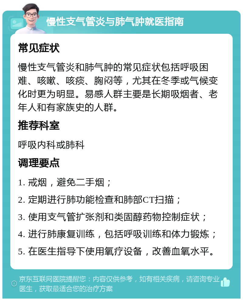 慢性支气管炎与肺气肿就医指南 常见症状 慢性支气管炎和肺气肿的常见症状包括呼吸困难、咳嗽、咳痰、胸闷等，尤其在冬季或气候变化时更为明显。易感人群主要是长期吸烟者、老年人和有家族史的人群。 推荐科室 呼吸内科或肺科 调理要点 1. 戒烟，避免二手烟； 2. 定期进行肺功能检查和肺部CT扫描； 3. 使用支气管扩张剂和类固醇药物控制症状； 4. 进行肺康复训练，包括呼吸训练和体力锻炼； 5. 在医生指导下使用氧疗设备，改善血氧水平。