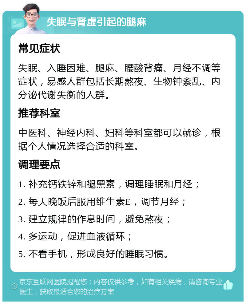 失眠与肾虚引起的腿麻 常见症状 失眠、入睡困难、腿麻、腰酸背痛、月经不调等症状，易感人群包括长期熬夜、生物钟紊乱、内分泌代谢失衡的人群。 推荐科室 中医科、神经内科、妇科等科室都可以就诊，根据个人情况选择合适的科室。 调理要点 1. 补充钙铁锌和褪黑素，调理睡眠和月经； 2. 每天晚饭后服用维生素E，调节月经； 3. 建立规律的作息时间，避免熬夜； 4. 多运动，促进血液循环； 5. 不看手机，形成良好的睡眠习惯。