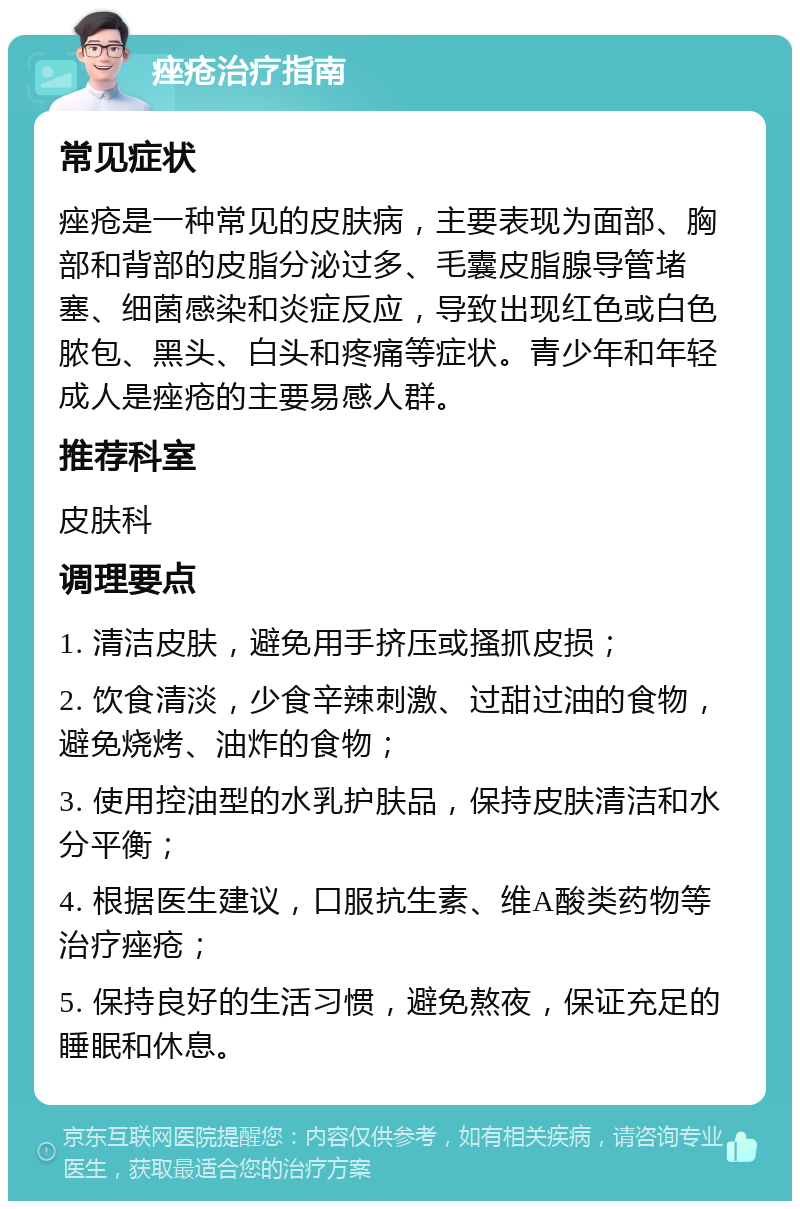 痤疮治疗指南 常见症状 痤疮是一种常见的皮肤病，主要表现为面部、胸部和背部的皮脂分泌过多、毛囊皮脂腺导管堵塞、细菌感染和炎症反应，导致出现红色或白色脓包、黑头、白头和疼痛等症状。青少年和年轻成人是痤疮的主要易感人群。 推荐科室 皮肤科 调理要点 1. 清洁皮肤，避免用手挤压或搔抓皮损； 2. 饮食清淡，少食辛辣刺激、过甜过油的食物，避免烧烤、油炸的食物； 3. 使用控油型的水乳护肤品，保持皮肤清洁和水分平衡； 4. 根据医生建议，口服抗生素、维A酸类药物等治疗痤疮； 5. 保持良好的生活习惯，避免熬夜，保证充足的睡眠和休息。