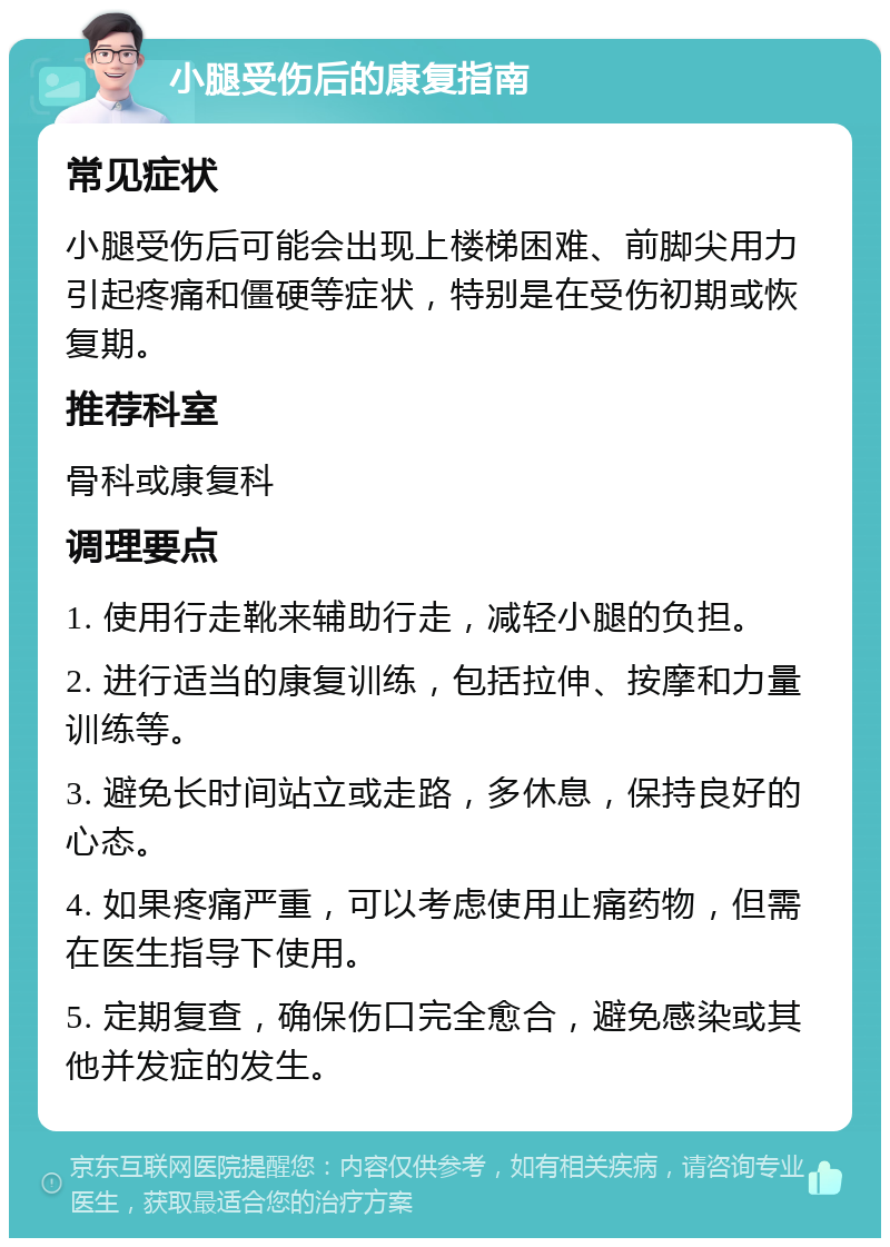 小腿受伤后的康复指南 常见症状 小腿受伤后可能会出现上楼梯困难、前脚尖用力引起疼痛和僵硬等症状，特别是在受伤初期或恢复期。 推荐科室 骨科或康复科 调理要点 1. 使用行走靴来辅助行走，减轻小腿的负担。 2. 进行适当的康复训练，包括拉伸、按摩和力量训练等。 3. 避免长时间站立或走路，多休息，保持良好的心态。 4. 如果疼痛严重，可以考虑使用止痛药物，但需在医生指导下使用。 5. 定期复查，确保伤口完全愈合，避免感染或其他并发症的发生。