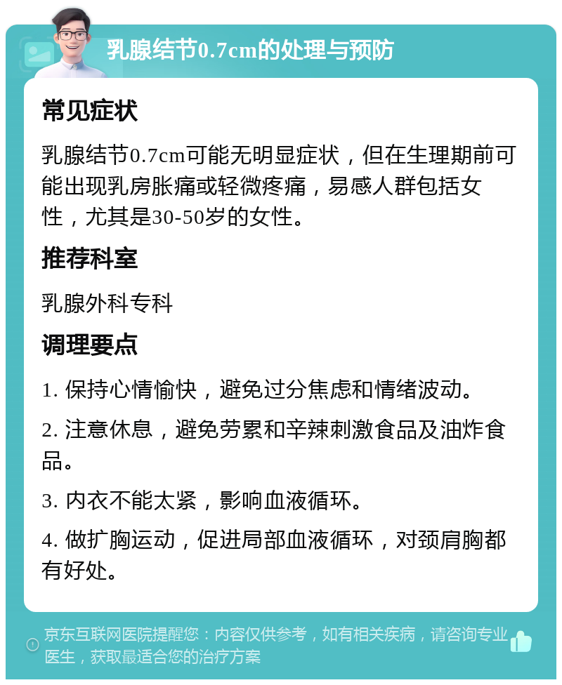 乳腺结节0.7cm的处理与预防 常见症状 乳腺结节0.7cm可能无明显症状，但在生理期前可能出现乳房胀痛或轻微疼痛，易感人群包括女性，尤其是30-50岁的女性。 推荐科室 乳腺外科专科 调理要点 1. 保持心情愉快，避免过分焦虑和情绪波动。 2. 注意休息，避免劳累和辛辣刺激食品及油炸食品。 3. 内衣不能太紧，影响血液循环。 4. 做扩胸运动，促进局部血液循环，对颈肩胸都有好处。