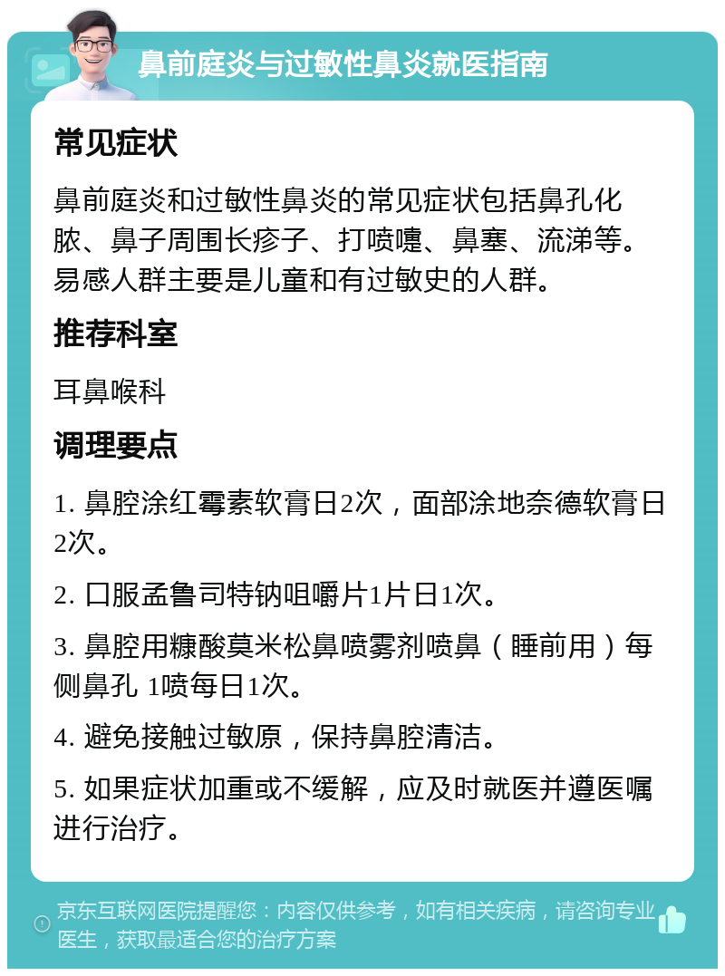 鼻前庭炎与过敏性鼻炎就医指南 常见症状 鼻前庭炎和过敏性鼻炎的常见症状包括鼻孔化脓、鼻子周围长疹子、打喷嚏、鼻塞、流涕等。易感人群主要是儿童和有过敏史的人群。 推荐科室 耳鼻喉科 调理要点 1. 鼻腔涂红霉素软膏日2次，面部涂地奈德软膏日2次。 2. 口服孟鲁司特钠咀嚼片1片日1次。 3. 鼻腔用糠酸莫米松鼻喷雾剂喷鼻（睡前用）每侧鼻孔 1喷每日1次。 4. 避免接触过敏原，保持鼻腔清洁。 5. 如果症状加重或不缓解，应及时就医并遵医嘱进行治疗。