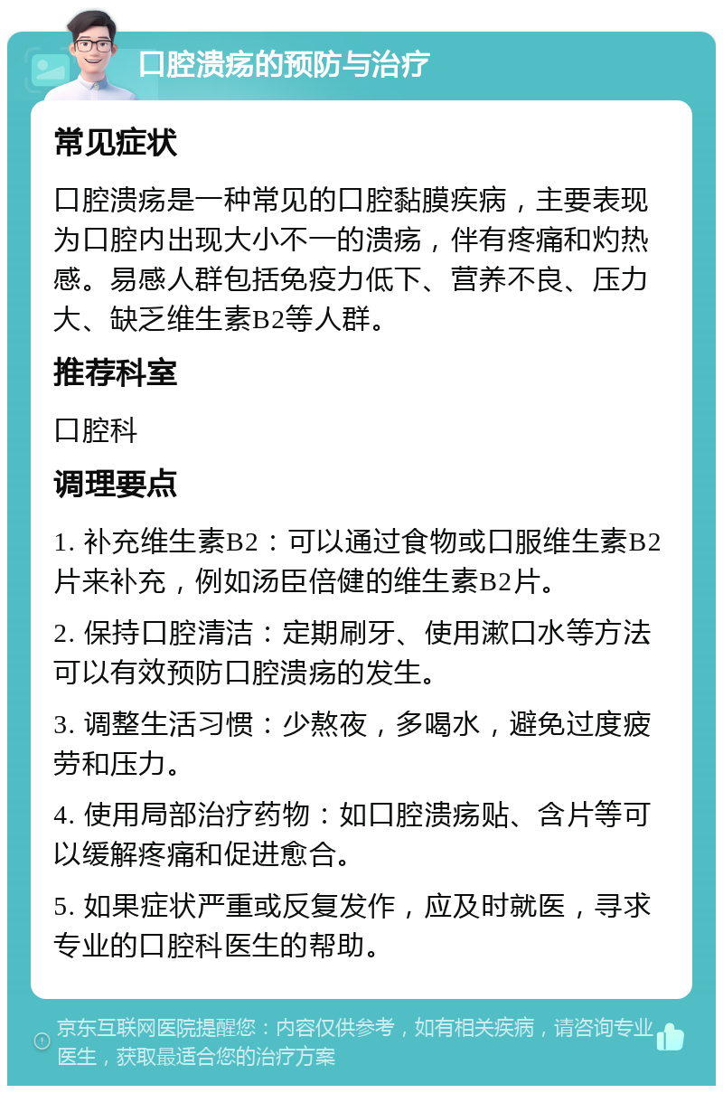 口腔溃疡的预防与治疗 常见症状 口腔溃疡是一种常见的口腔黏膜疾病，主要表现为口腔内出现大小不一的溃疡，伴有疼痛和灼热感。易感人群包括免疫力低下、营养不良、压力大、缺乏维生素B2等人群。 推荐科室 口腔科 调理要点 1. 补充维生素B2：可以通过食物或口服维生素B2片来补充，例如汤臣倍健的维生素B2片。 2. 保持口腔清洁：定期刷牙、使用漱口水等方法可以有效预防口腔溃疡的发生。 3. 调整生活习惯：少熬夜，多喝水，避免过度疲劳和压力。 4. 使用局部治疗药物：如口腔溃疡贴、含片等可以缓解疼痛和促进愈合。 5. 如果症状严重或反复发作，应及时就医，寻求专业的口腔科医生的帮助。