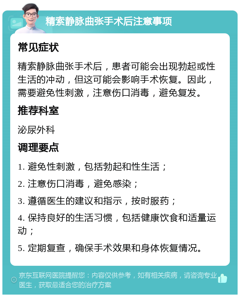 精索静脉曲张手术后注意事项 常见症状 精索静脉曲张手术后，患者可能会出现勃起或性生活的冲动，但这可能会影响手术恢复。因此，需要避免性刺激，注意伤口消毒，避免复发。 推荐科室 泌尿外科 调理要点 1. 避免性刺激，包括勃起和性生活； 2. 注意伤口消毒，避免感染； 3. 遵循医生的建议和指示，按时服药； 4. 保持良好的生活习惯，包括健康饮食和适量运动； 5. 定期复查，确保手术效果和身体恢复情况。