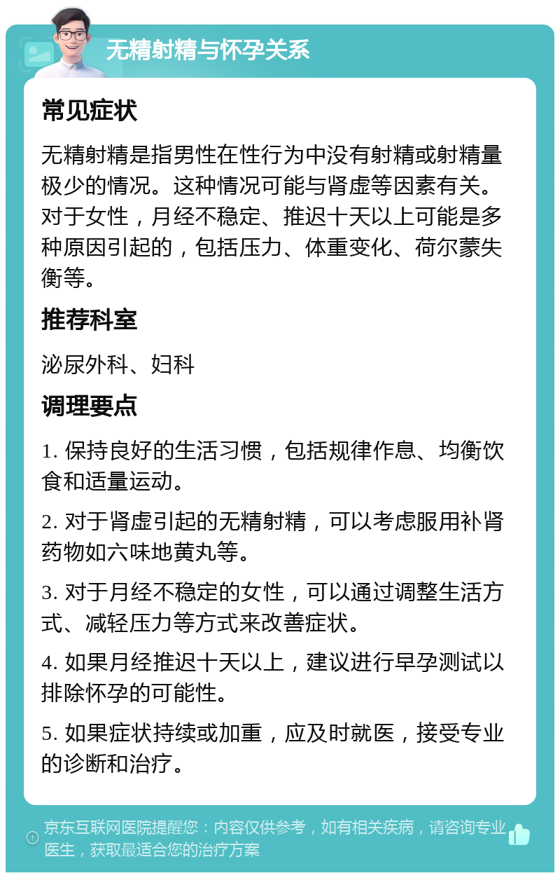 无精射精与怀孕关系 常见症状 无精射精是指男性在性行为中没有射精或射精量极少的情况。这种情况可能与肾虚等因素有关。对于女性，月经不稳定、推迟十天以上可能是多种原因引起的，包括压力、体重变化、荷尔蒙失衡等。 推荐科室 泌尿外科、妇科 调理要点 1. 保持良好的生活习惯，包括规律作息、均衡饮食和适量运动。 2. 对于肾虚引起的无精射精，可以考虑服用补肾药物如六味地黄丸等。 3. 对于月经不稳定的女性，可以通过调整生活方式、减轻压力等方式来改善症状。 4. 如果月经推迟十天以上，建议进行早孕测试以排除怀孕的可能性。 5. 如果症状持续或加重，应及时就医，接受专业的诊断和治疗。