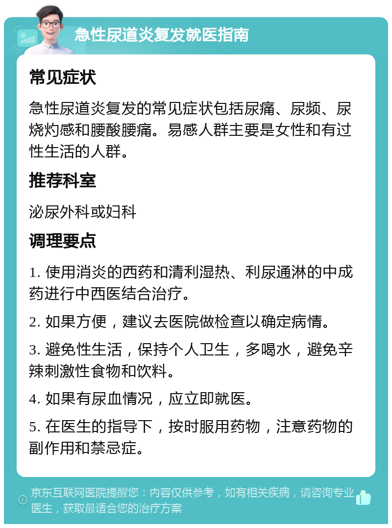 急性尿道炎复发就医指南 常见症状 急性尿道炎复发的常见症状包括尿痛、尿频、尿烧灼感和腰酸腰痛。易感人群主要是女性和有过性生活的人群。 推荐科室 泌尿外科或妇科 调理要点 1. 使用消炎的西药和清利湿热、利尿通淋的中成药进行中西医结合治疗。 2. 如果方便，建议去医院做检查以确定病情。 3. 避免性生活，保持个人卫生，多喝水，避免辛辣刺激性食物和饮料。 4. 如果有尿血情况，应立即就医。 5. 在医生的指导下，按时服用药物，注意药物的副作用和禁忌症。