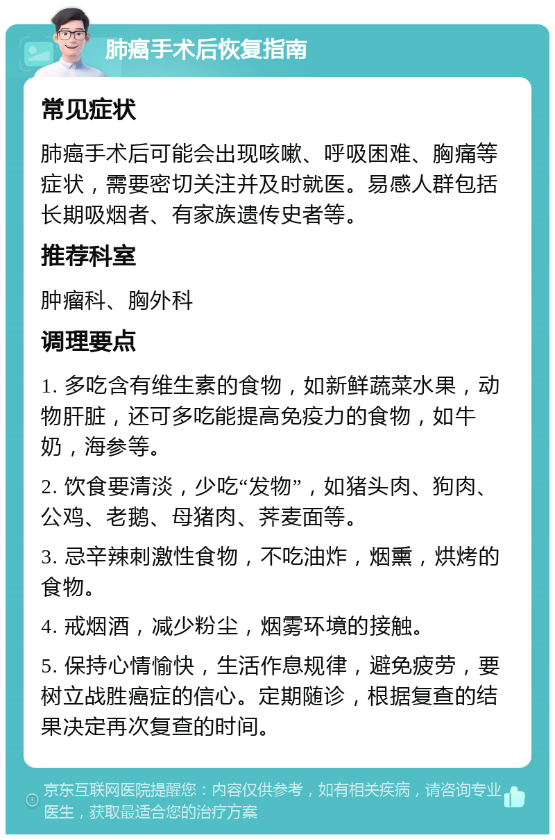 肺癌手术后恢复指南 常见症状 肺癌手术后可能会出现咳嗽、呼吸困难、胸痛等症状，需要密切关注并及时就医。易感人群包括长期吸烟者、有家族遗传史者等。 推荐科室 肿瘤科、胸外科 调理要点 1. 多吃含有维生素的食物，如新鲜蔬菜水果，动物肝脏，还可多吃能提高免疫力的食物，如牛奶，海参等。 2. 饮食要清淡，少吃“发物”，如猪头肉、狗肉、公鸡、老鹅、母猪肉、荠麦面等。 3. 忌辛辣刺激性食物，不吃油炸，烟熏，烘烤的食物。 4. 戒烟酒，减少粉尘，烟雾环境的接触。 5. 保持心情愉快，生活作息规律，避免疲劳，要树立战胜癌症的信心。定期随诊，根据复查的结果决定再次复查的时间。