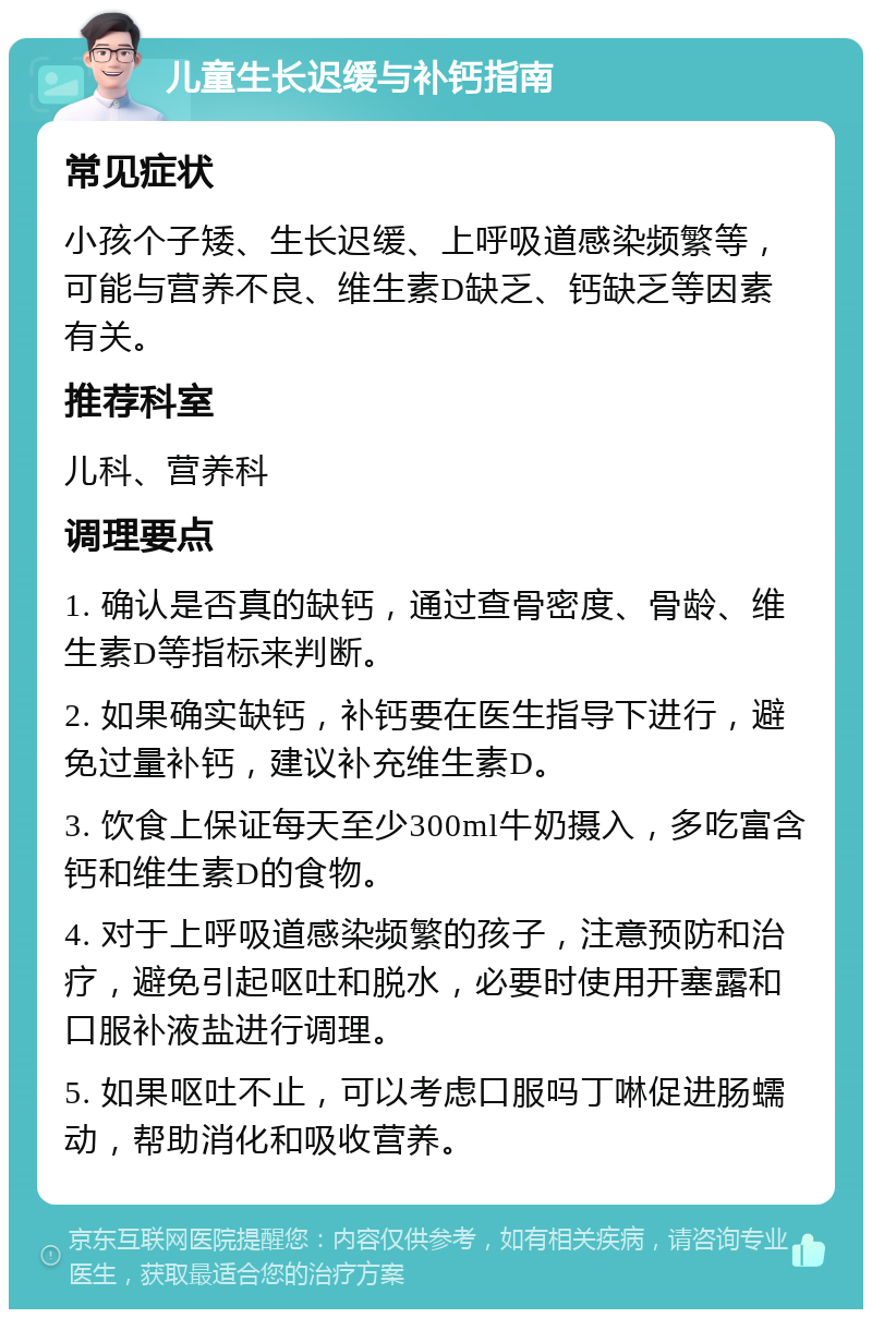 儿童生长迟缓与补钙指南 常见症状 小孩个子矮、生长迟缓、上呼吸道感染频繁等，可能与营养不良、维生素D缺乏、钙缺乏等因素有关。 推荐科室 儿科、营养科 调理要点 1. 确认是否真的缺钙，通过查骨密度、骨龄、维生素D等指标来判断。 2. 如果确实缺钙，补钙要在医生指导下进行，避免过量补钙，建议补充维生素D。 3. 饮食上保证每天至少300ml牛奶摄入，多吃富含钙和维生素D的食物。 4. 对于上呼吸道感染频繁的孩子，注意预防和治疗，避免引起呕吐和脱水，必要时使用开塞露和口服补液盐进行调理。 5. 如果呕吐不止，可以考虑口服吗丁啉促进肠蠕动，帮助消化和吸收营养。