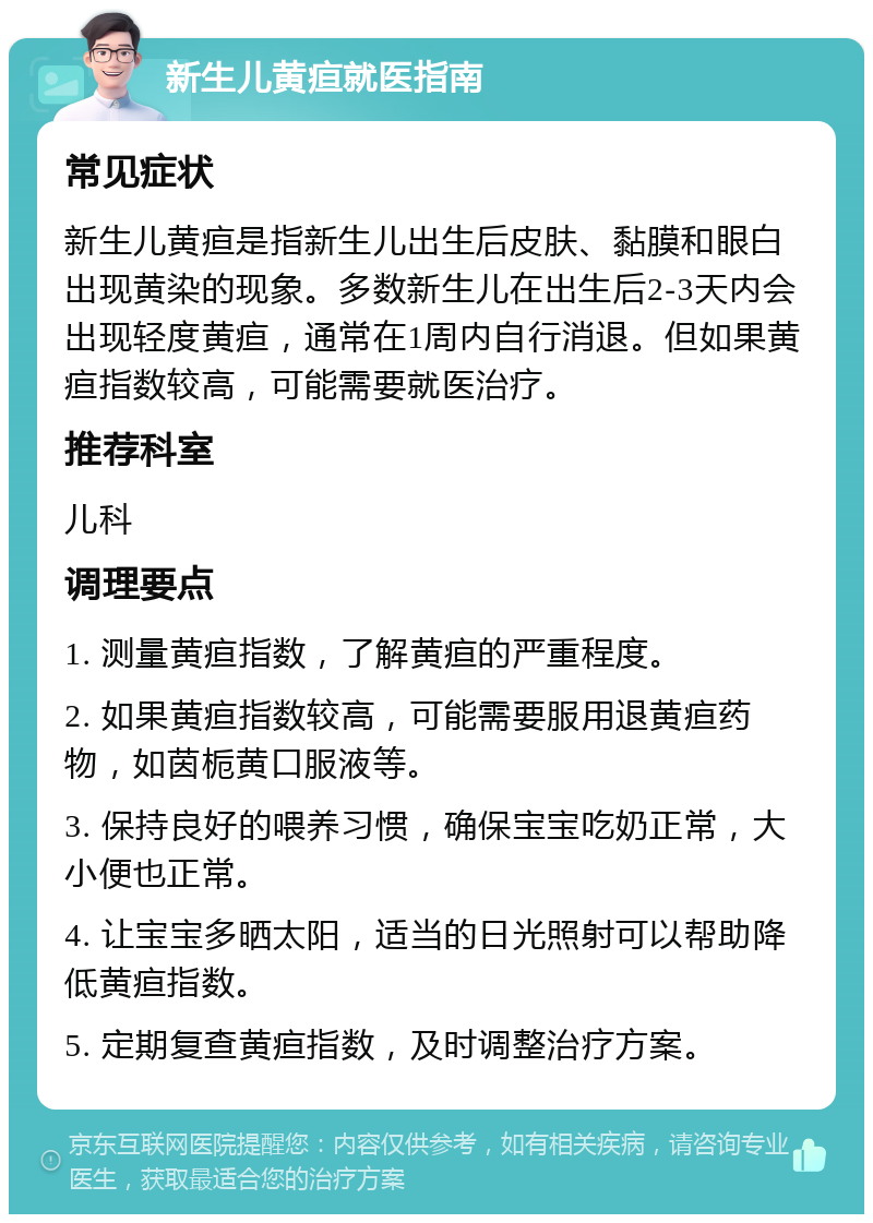 新生儿黄疸就医指南 常见症状 新生儿黄疸是指新生儿出生后皮肤、黏膜和眼白出现黄染的现象。多数新生儿在出生后2-3天内会出现轻度黄疸，通常在1周内自行消退。但如果黄疸指数较高，可能需要就医治疗。 推荐科室 儿科 调理要点 1. 测量黄疸指数，了解黄疸的严重程度。 2. 如果黄疸指数较高，可能需要服用退黄疸药物，如茵栀黄口服液等。 3. 保持良好的喂养习惯，确保宝宝吃奶正常，大小便也正常。 4. 让宝宝多晒太阳，适当的日光照射可以帮助降低黄疸指数。 5. 定期复查黄疸指数，及时调整治疗方案。