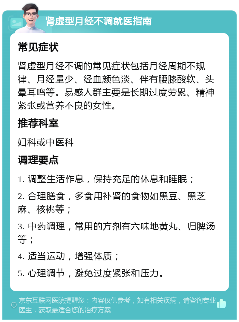 肾虚型月经不调就医指南 常见症状 肾虚型月经不调的常见症状包括月经周期不规律、月经量少、经血颜色淡、伴有腰膝酸软、头晕耳鸣等。易感人群主要是长期过度劳累、精神紧张或营养不良的女性。 推荐科室 妇科或中医科 调理要点 1. 调整生活作息，保持充足的休息和睡眠； 2. 合理膳食，多食用补肾的食物如黑豆、黑芝麻、核桃等； 3. 中药调理，常用的方剂有六味地黄丸、归脾汤等； 4. 适当运动，增强体质； 5. 心理调节，避免过度紧张和压力。