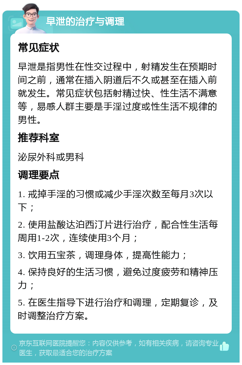 早泄的治疗与调理 常见症状 早泄是指男性在性交过程中，射精发生在预期时间之前，通常在插入阴道后不久或甚至在插入前就发生。常见症状包括射精过快、性生活不满意等，易感人群主要是手淫过度或性生活不规律的男性。 推荐科室 泌尿外科或男科 调理要点 1. 戒掉手淫的习惯或减少手淫次数至每月3次以下； 2. 使用盐酸达泊西汀片进行治疗，配合性生活每周用1-2次，连续使用3个月； 3. 饮用五宝茶，调理身体，提高性能力； 4. 保持良好的生活习惯，避免过度疲劳和精神压力； 5. 在医生指导下进行治疗和调理，定期复诊，及时调整治疗方案。