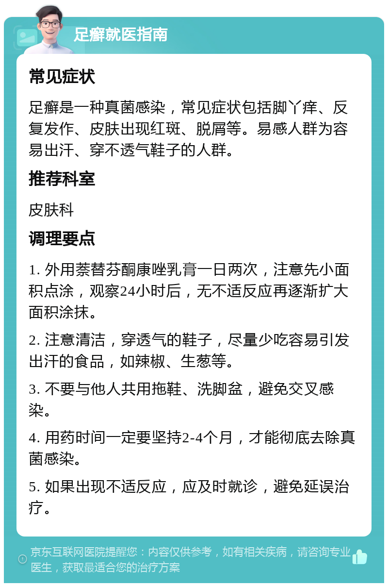 足癣就医指南 常见症状 足癣是一种真菌感染，常见症状包括脚丫痒、反复发作、皮肤出现红斑、脱屑等。易感人群为容易出汗、穿不透气鞋子的人群。 推荐科室 皮肤科 调理要点 1. 外用萘替芬酮康唑乳膏一日两次，注意先小面积点涂，观察24小时后，无不适反应再逐渐扩大面积涂抹。 2. 注意清洁，穿透气的鞋子，尽量少吃容易引发出汗的食品，如辣椒、生葱等。 3. 不要与他人共用拖鞋、洗脚盆，避免交叉感染。 4. 用药时间一定要坚持2-4个月，才能彻底去除真菌感染。 5. 如果出现不适反应，应及时就诊，避免延误治疗。