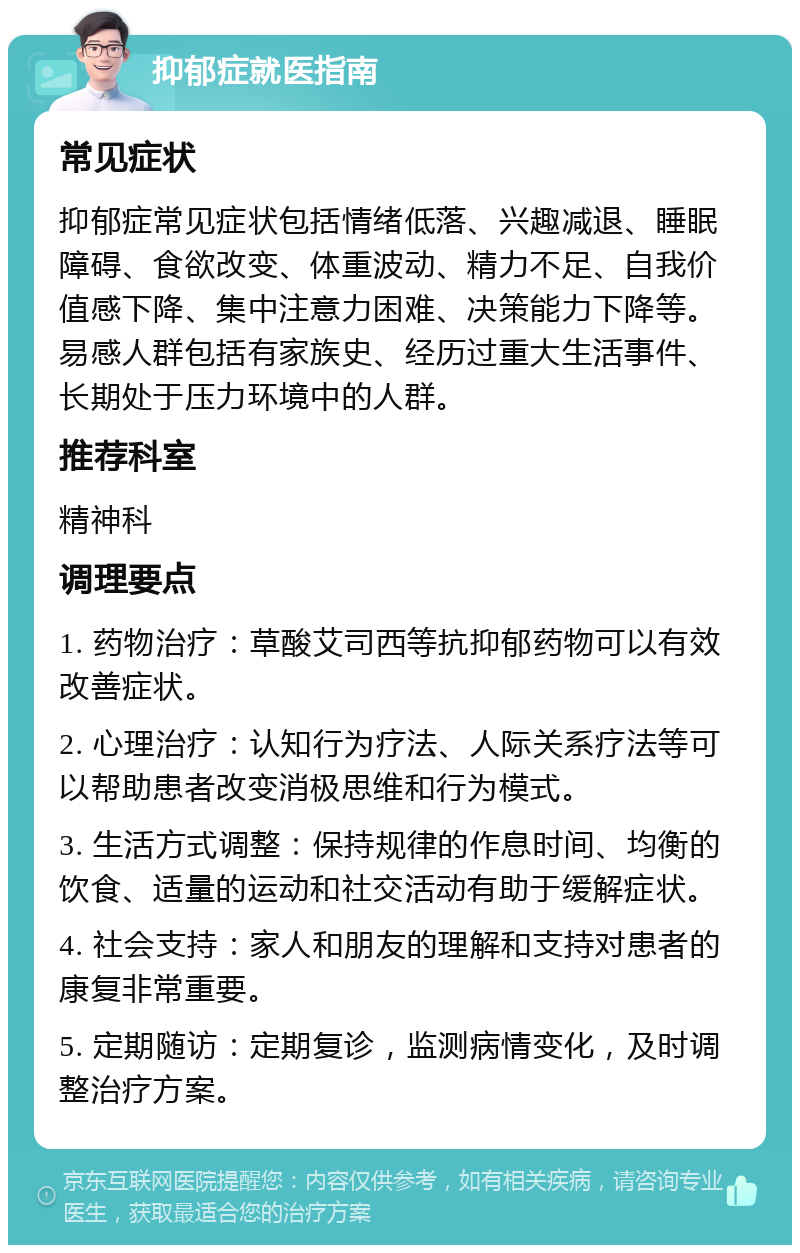 抑郁症就医指南 常见症状 抑郁症常见症状包括情绪低落、兴趣减退、睡眠障碍、食欲改变、体重波动、精力不足、自我价值感下降、集中注意力困难、决策能力下降等。易感人群包括有家族史、经历过重大生活事件、长期处于压力环境中的人群。 推荐科室 精神科 调理要点 1. 药物治疗：草酸艾司西等抗抑郁药物可以有效改善症状。 2. 心理治疗：认知行为疗法、人际关系疗法等可以帮助患者改变消极思维和行为模式。 3. 生活方式调整：保持规律的作息时间、均衡的饮食、适量的运动和社交活动有助于缓解症状。 4. 社会支持：家人和朋友的理解和支持对患者的康复非常重要。 5. 定期随访：定期复诊，监测病情变化，及时调整治疗方案。