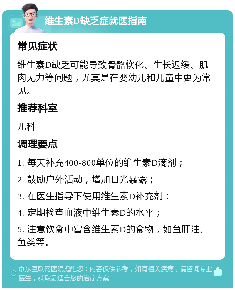 维生素D缺乏症就医指南 常见症状 维生素D缺乏可能导致骨骼软化、生长迟缓、肌肉无力等问题，尤其是在婴幼儿和儿童中更为常见。 推荐科室 儿科 调理要点 1. 每天补充400-800单位的维生素D滴剂； 2. 鼓励户外活动，增加日光暴露； 3. 在医生指导下使用维生素D补充剂； 4. 定期检查血液中维生素D的水平； 5. 注意饮食中富含维生素D的食物，如鱼肝油、鱼类等。