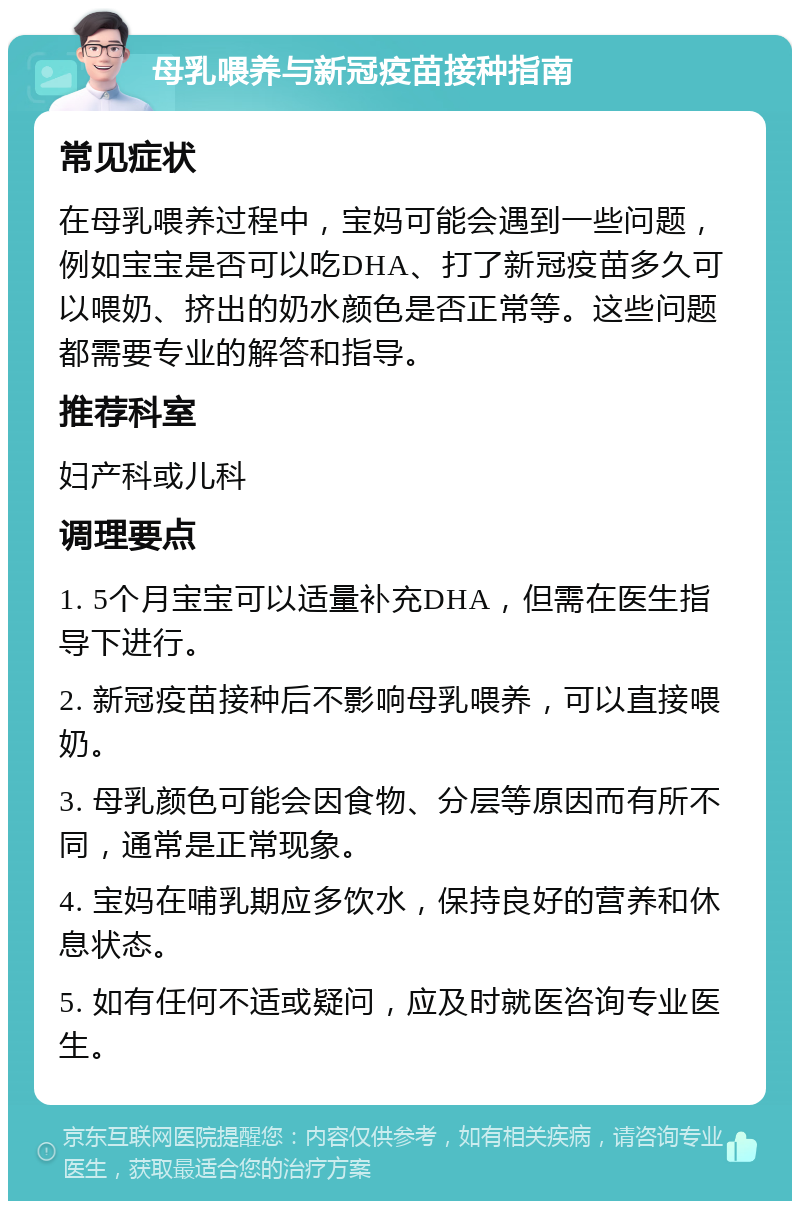 母乳喂养与新冠疫苗接种指南 常见症状 在母乳喂养过程中，宝妈可能会遇到一些问题，例如宝宝是否可以吃DHA、打了新冠疫苗多久可以喂奶、挤出的奶水颜色是否正常等。这些问题都需要专业的解答和指导。 推荐科室 妇产科或儿科 调理要点 1. 5个月宝宝可以适量补充DHA，但需在医生指导下进行。 2. 新冠疫苗接种后不影响母乳喂养，可以直接喂奶。 3. 母乳颜色可能会因食物、分层等原因而有所不同，通常是正常现象。 4. 宝妈在哺乳期应多饮水，保持良好的营养和休息状态。 5. 如有任何不适或疑问，应及时就医咨询专业医生。