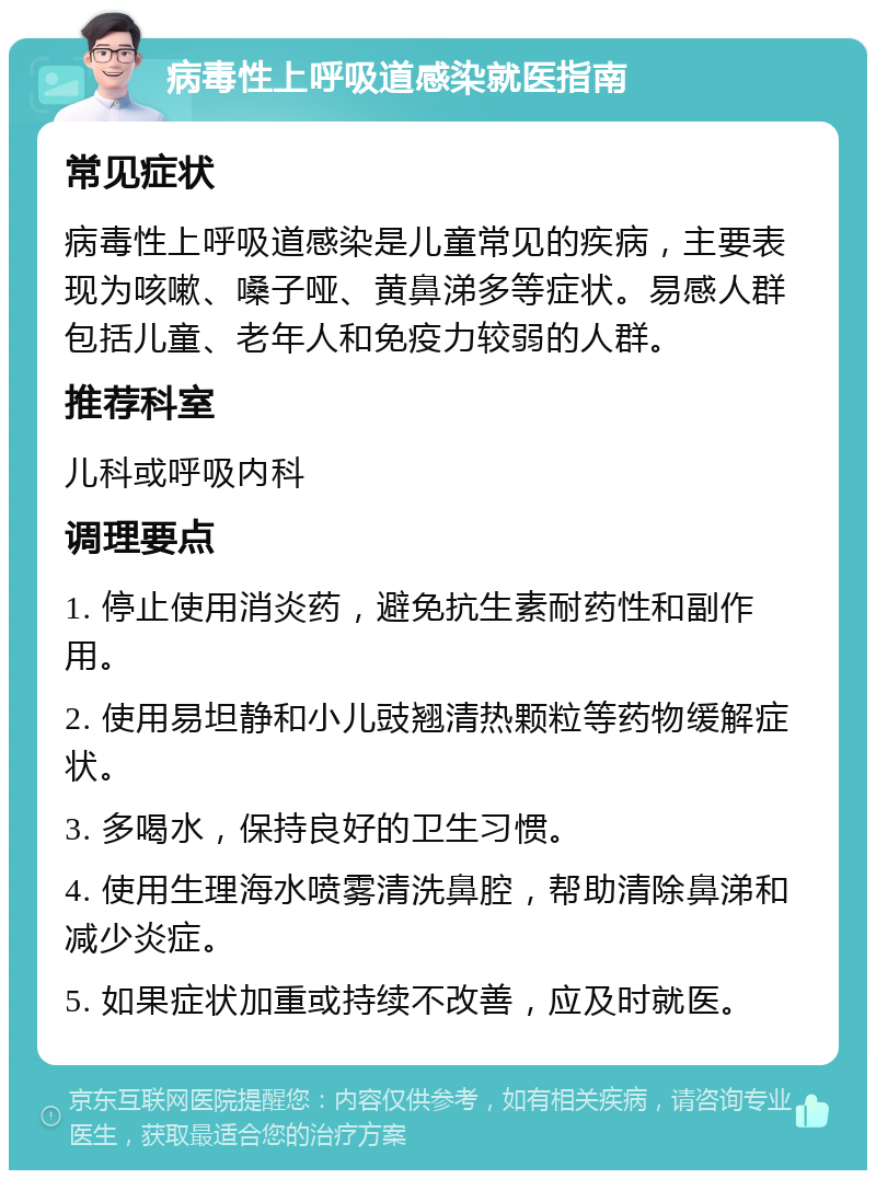 病毒性上呼吸道感染就医指南 常见症状 病毒性上呼吸道感染是儿童常见的疾病，主要表现为咳嗽、嗓子哑、黄鼻涕多等症状。易感人群包括儿童、老年人和免疫力较弱的人群。 推荐科室 儿科或呼吸内科 调理要点 1. 停止使用消炎药，避免抗生素耐药性和副作用。 2. 使用易坦静和小儿豉翘清热颗粒等药物缓解症状。 3. 多喝水，保持良好的卫生习惯。 4. 使用生理海水喷雾清洗鼻腔，帮助清除鼻涕和减少炎症。 5. 如果症状加重或持续不改善，应及时就医。