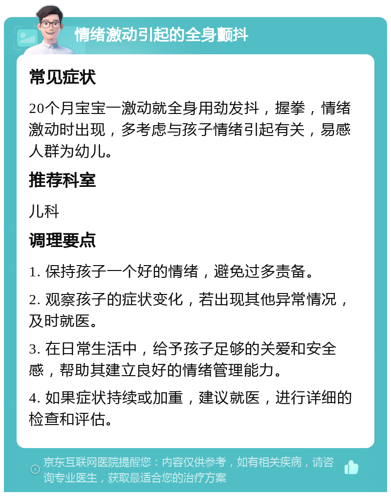 情绪激动引起的全身颤抖 常见症状 20个月宝宝一激动就全身用劲发抖，握拳，情绪激动时出现，多考虑与孩子情绪引起有关，易感人群为幼儿。 推荐科室 儿科 调理要点 1. 保持孩子一个好的情绪，避免过多责备。 2. 观察孩子的症状变化，若出现其他异常情况，及时就医。 3. 在日常生活中，给予孩子足够的关爱和安全感，帮助其建立良好的情绪管理能力。 4. 如果症状持续或加重，建议就医，进行详细的检查和评估。