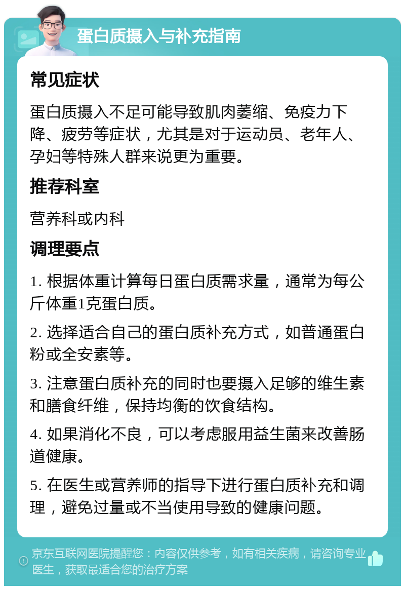 蛋白质摄入与补充指南 常见症状 蛋白质摄入不足可能导致肌肉萎缩、免疫力下降、疲劳等症状，尤其是对于运动员、老年人、孕妇等特殊人群来说更为重要。 推荐科室 营养科或内科 调理要点 1. 根据体重计算每日蛋白质需求量，通常为每公斤体重1克蛋白质。 2. 选择适合自己的蛋白质补充方式，如普通蛋白粉或全安素等。 3. 注意蛋白质补充的同时也要摄入足够的维生素和膳食纤维，保持均衡的饮食结构。 4. 如果消化不良，可以考虑服用益生菌来改善肠道健康。 5. 在医生或营养师的指导下进行蛋白质补充和调理，避免过量或不当使用导致的健康问题。