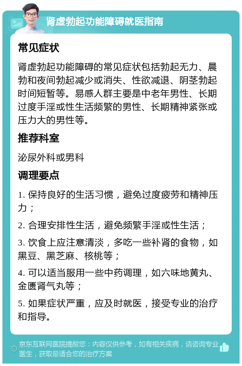 肾虚勃起功能障碍就医指南 常见症状 肾虚勃起功能障碍的常见症状包括勃起无力、晨勃和夜间勃起减少或消失、性欲减退、阴茎勃起时间短暂等。易感人群主要是中老年男性、长期过度手淫或性生活频繁的男性、长期精神紧张或压力大的男性等。 推荐科室 泌尿外科或男科 调理要点 1. 保持良好的生活习惯，避免过度疲劳和精神压力； 2. 合理安排性生活，避免频繁手淫或性生活； 3. 饮食上应注意清淡，多吃一些补肾的食物，如黑豆、黑芝麻、核桃等； 4. 可以适当服用一些中药调理，如六味地黄丸、金匮肾气丸等； 5. 如果症状严重，应及时就医，接受专业的治疗和指导。