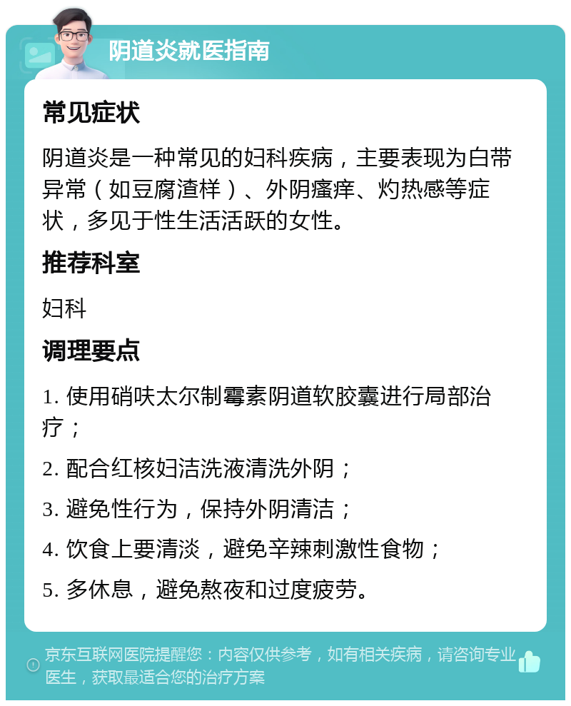 阴道炎就医指南 常见症状 阴道炎是一种常见的妇科疾病，主要表现为白带异常（如豆腐渣样）、外阴瘙痒、灼热感等症状，多见于性生活活跃的女性。 推荐科室 妇科 调理要点 1. 使用硝呋太尔制霉素阴道软胶囊进行局部治疗； 2. 配合红核妇洁洗液清洗外阴； 3. 避免性行为，保持外阴清洁； 4. 饮食上要清淡，避免辛辣刺激性食物； 5. 多休息，避免熬夜和过度疲劳。