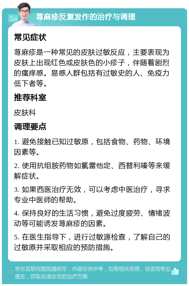 荨麻疹反复发作的治疗与调理 常见症状 荨麻疹是一种常见的皮肤过敏反应，主要表现为皮肤上出现红色或皮肤色的小疹子，伴随着剧烈的瘙痒感。易感人群包括有过敏史的人、免疫力低下者等。 推荐科室 皮肤科 调理要点 1. 避免接触已知过敏原，包括食物、药物、环境因素等。 2. 使用抗组胺药物如氯雷他定、西替利嗪等来缓解症状。 3. 如果西医治疗无效，可以考虑中医治疗，寻求专业中医师的帮助。 4. 保持良好的生活习惯，避免过度疲劳、情绪波动等可能诱发荨麻疹的因素。 5. 在医生指导下，进行过敏源检查，了解自己的过敏原并采取相应的预防措施。