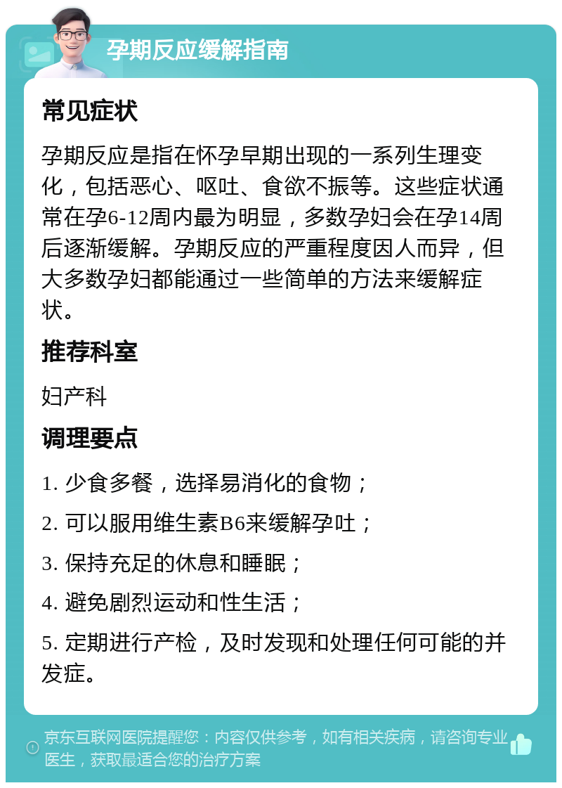 孕期反应缓解指南 常见症状 孕期反应是指在怀孕早期出现的一系列生理变化，包括恶心、呕吐、食欲不振等。这些症状通常在孕6-12周内最为明显，多数孕妇会在孕14周后逐渐缓解。孕期反应的严重程度因人而异，但大多数孕妇都能通过一些简单的方法来缓解症状。 推荐科室 妇产科 调理要点 1. 少食多餐，选择易消化的食物； 2. 可以服用维生素B6来缓解孕吐； 3. 保持充足的休息和睡眠； 4. 避免剧烈运动和性生活； 5. 定期进行产检，及时发现和处理任何可能的并发症。