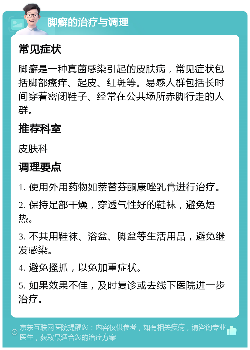 脚癣的治疗与调理 常见症状 脚癣是一种真菌感染引起的皮肤病，常见症状包括脚部瘙痒、起皮、红斑等。易感人群包括长时间穿着密闭鞋子、经常在公共场所赤脚行走的人群。 推荐科室 皮肤科 调理要点 1. 使用外用药物如萘替芬酮康唑乳膏进行治疗。 2. 保持足部干燥，穿透气性好的鞋袜，避免焐热。 3. 不共用鞋袜、浴盆、脚盆等生活用品，避免继发感染。 4. 避免搔抓，以免加重症状。 5. 如果效果不佳，及时复诊或去线下医院进一步治疗。