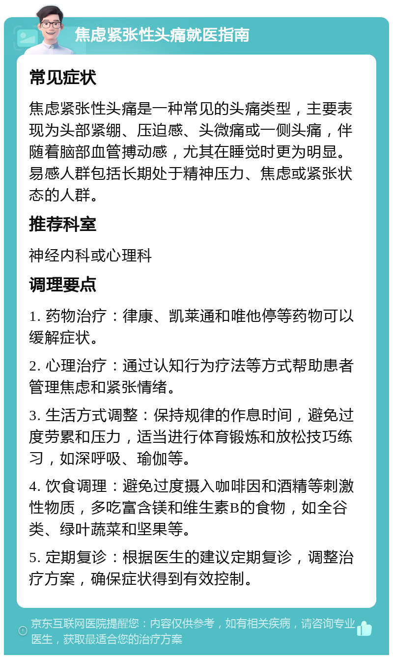 焦虑紧张性头痛就医指南 常见症状 焦虑紧张性头痛是一种常见的头痛类型，主要表现为头部紧绷、压迫感、头微痛或一侧头痛，伴随着脑部血管搏动感，尤其在睡觉时更为明显。易感人群包括长期处于精神压力、焦虑或紧张状态的人群。 推荐科室 神经内科或心理科 调理要点 1. 药物治疗：律康、凯莱通和唯他停等药物可以缓解症状。 2. 心理治疗：通过认知行为疗法等方式帮助患者管理焦虑和紧张情绪。 3. 生活方式调整：保持规律的作息时间，避免过度劳累和压力，适当进行体育锻炼和放松技巧练习，如深呼吸、瑜伽等。 4. 饮食调理：避免过度摄入咖啡因和酒精等刺激性物质，多吃富含镁和维生素B的食物，如全谷类、绿叶蔬菜和坚果等。 5. 定期复诊：根据医生的建议定期复诊，调整治疗方案，确保症状得到有效控制。