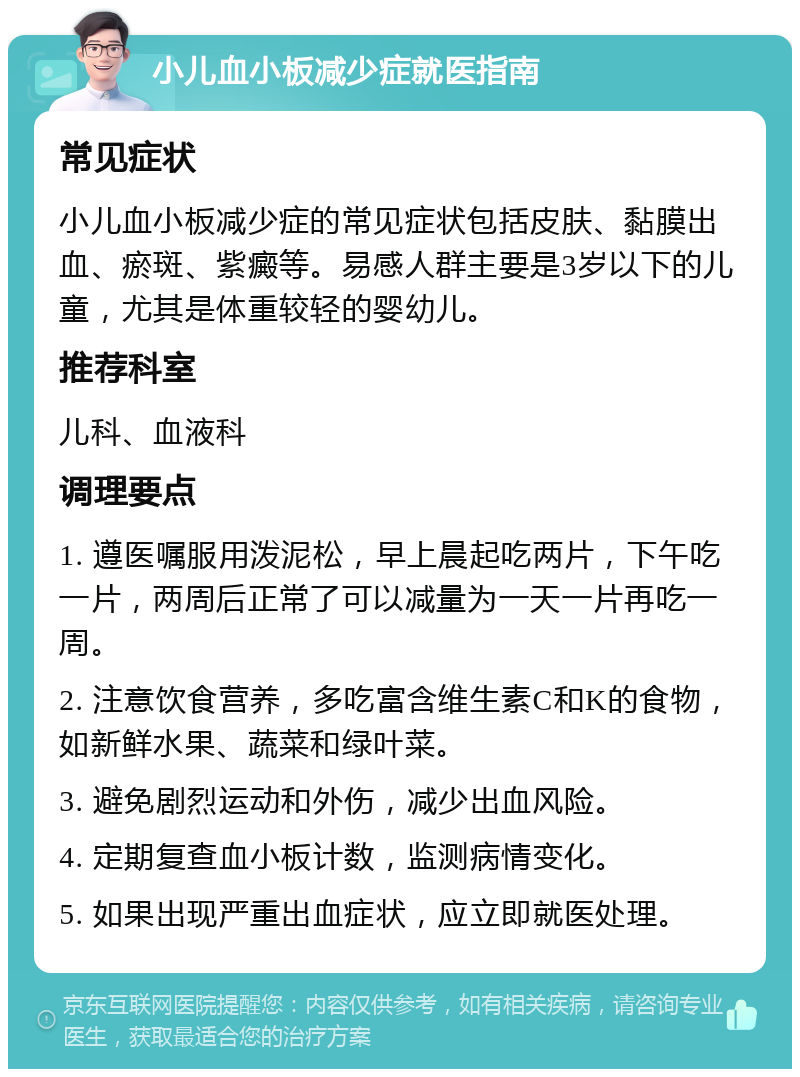 小儿血小板减少症就医指南 常见症状 小儿血小板减少症的常见症状包括皮肤、黏膜出血、瘀斑、紫癜等。易感人群主要是3岁以下的儿童，尤其是体重较轻的婴幼儿。 推荐科室 儿科、血液科 调理要点 1. 遵医嘱服用泼泥松，早上晨起吃两片，下午吃一片，两周后正常了可以减量为一天一片再吃一周。 2. 注意饮食营养，多吃富含维生素C和K的食物，如新鲜水果、蔬菜和绿叶菜。 3. 避免剧烈运动和外伤，减少出血风险。 4. 定期复查血小板计数，监测病情变化。 5. 如果出现严重出血症状，应立即就医处理。