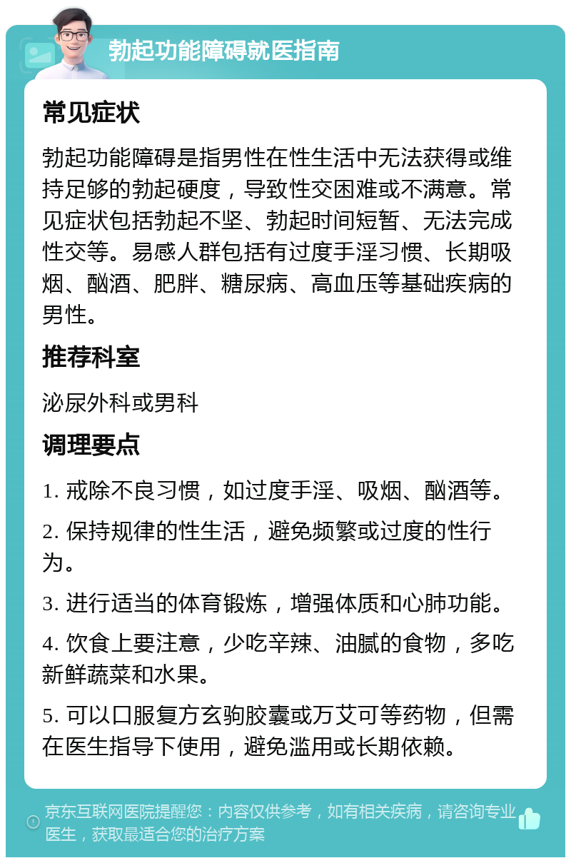 勃起功能障碍就医指南 常见症状 勃起功能障碍是指男性在性生活中无法获得或维持足够的勃起硬度，导致性交困难或不满意。常见症状包括勃起不坚、勃起时间短暂、无法完成性交等。易感人群包括有过度手淫习惯、长期吸烟、酗酒、肥胖、糖尿病、高血压等基础疾病的男性。 推荐科室 泌尿外科或男科 调理要点 1. 戒除不良习惯，如过度手淫、吸烟、酗酒等。 2. 保持规律的性生活，避免频繁或过度的性行为。 3. 进行适当的体育锻炼，增强体质和心肺功能。 4. 饮食上要注意，少吃辛辣、油腻的食物，多吃新鲜蔬菜和水果。 5. 可以口服复方玄驹胶囊或万艾可等药物，但需在医生指导下使用，避免滥用或长期依赖。