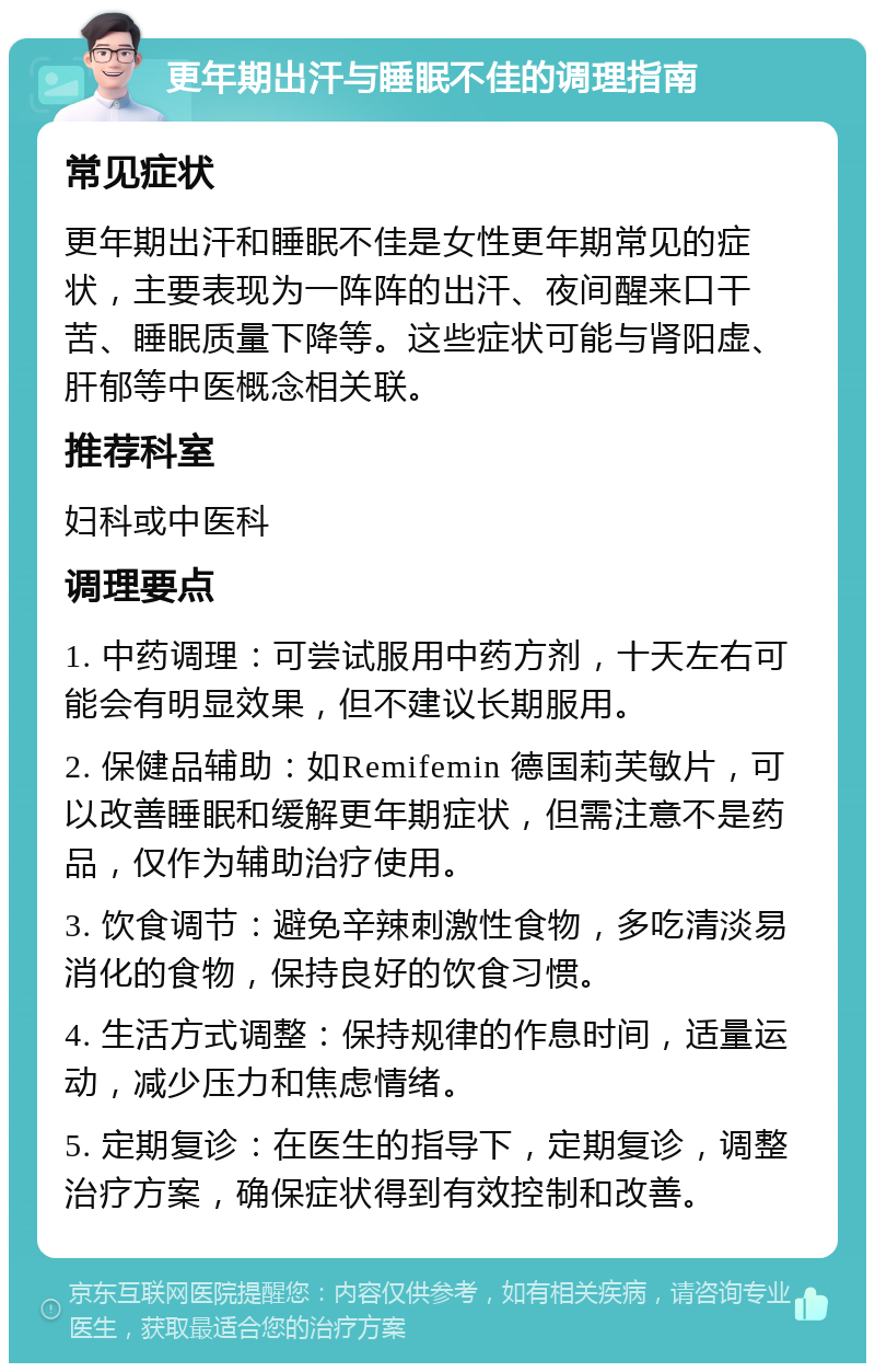 更年期出汗与睡眠不佳的调理指南 常见症状 更年期出汗和睡眠不佳是女性更年期常见的症状，主要表现为一阵阵的出汗、夜间醒来口干苦、睡眠质量下降等。这些症状可能与肾阳虚、肝郁等中医概念相关联。 推荐科室 妇科或中医科 调理要点 1. 中药调理：可尝试服用中药方剂，十天左右可能会有明显效果，但不建议长期服用。 2. 保健品辅助：如Remifemin 德国莉芙敏片，可以改善睡眠和缓解更年期症状，但需注意不是药品，仅作为辅助治疗使用。 3. 饮食调节：避免辛辣刺激性食物，多吃清淡易消化的食物，保持良好的饮食习惯。 4. 生活方式调整：保持规律的作息时间，适量运动，减少压力和焦虑情绪。 5. 定期复诊：在医生的指导下，定期复诊，调整治疗方案，确保症状得到有效控制和改善。