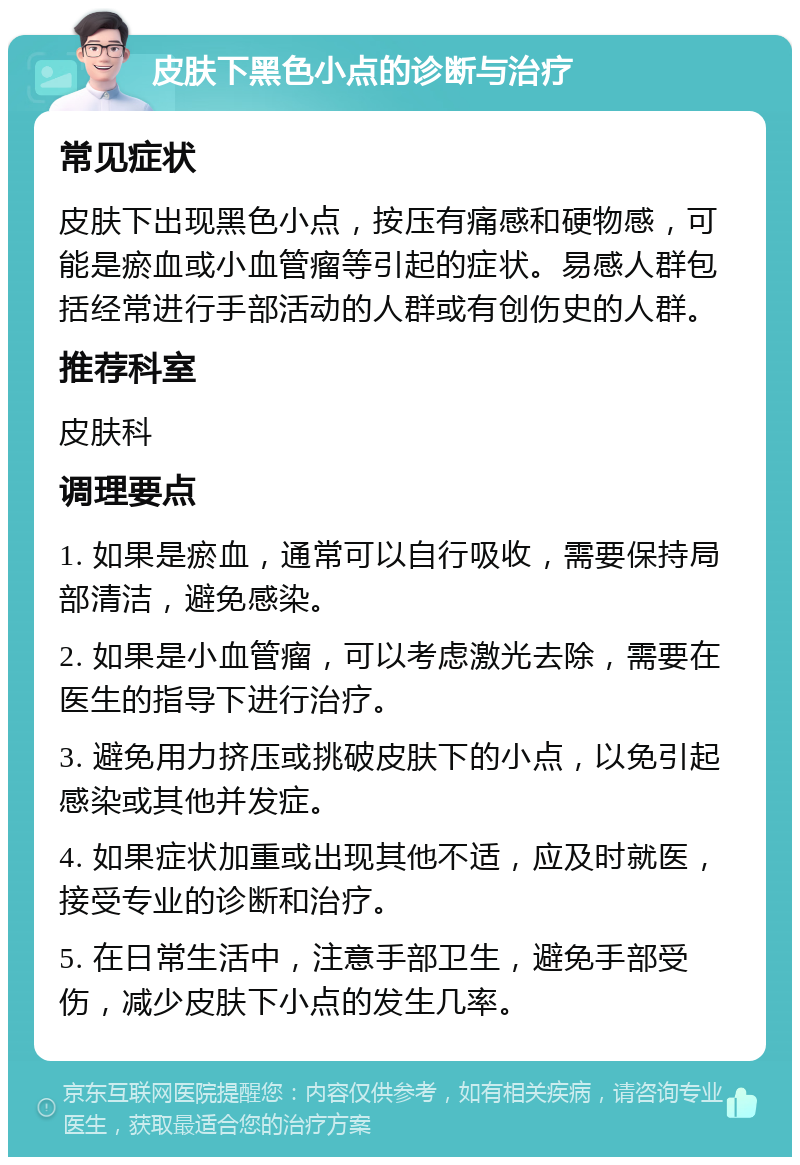 皮肤下黑色小点的诊断与治疗 常见症状 皮肤下出现黑色小点，按压有痛感和硬物感，可能是瘀血或小血管瘤等引起的症状。易感人群包括经常进行手部活动的人群或有创伤史的人群。 推荐科室 皮肤科 调理要点 1. 如果是瘀血，通常可以自行吸收，需要保持局部清洁，避免感染。 2. 如果是小血管瘤，可以考虑激光去除，需要在医生的指导下进行治疗。 3. 避免用力挤压或挑破皮肤下的小点，以免引起感染或其他并发症。 4. 如果症状加重或出现其他不适，应及时就医，接受专业的诊断和治疗。 5. 在日常生活中，注意手部卫生，避免手部受伤，减少皮肤下小点的发生几率。