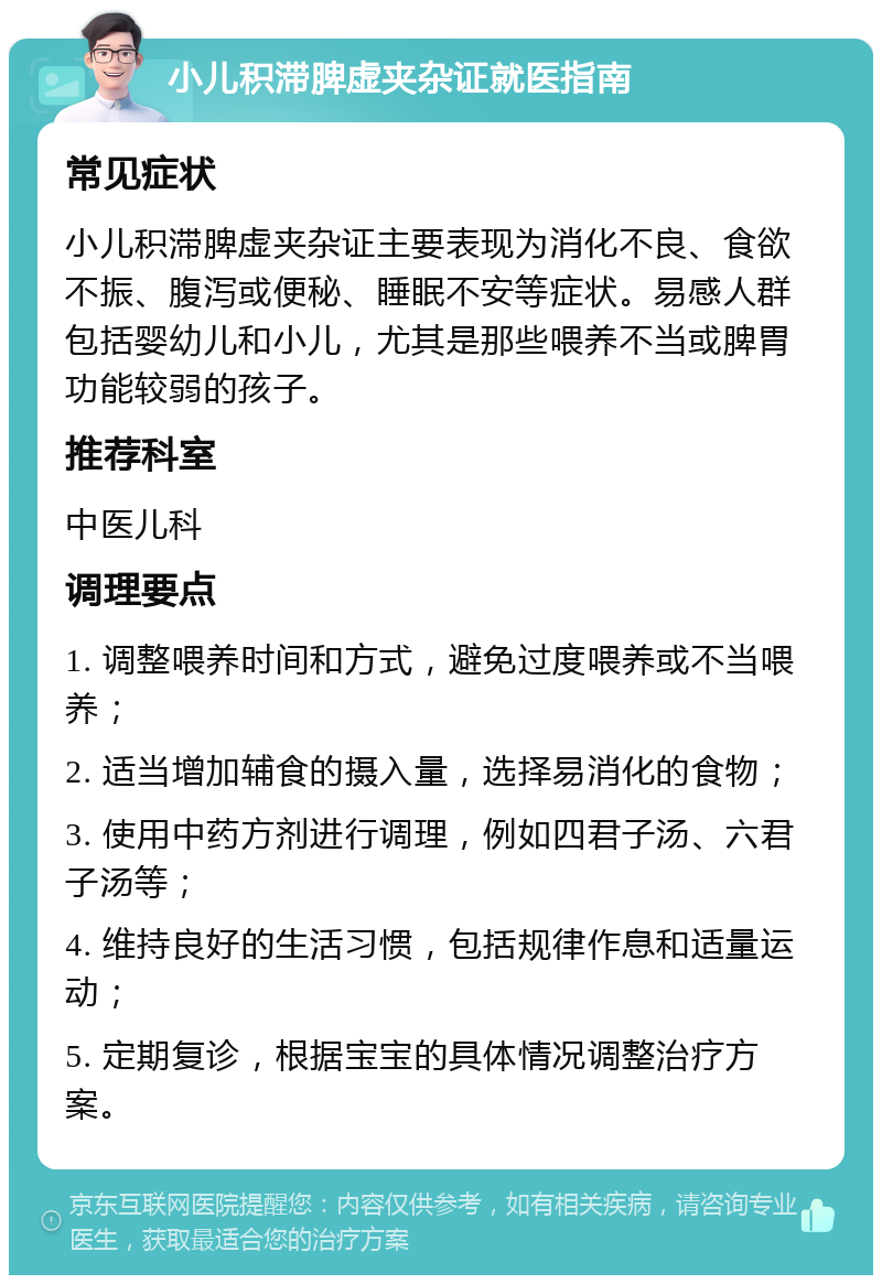 小儿积滞脾虚夹杂证就医指南 常见症状 小儿积滞脾虚夹杂证主要表现为消化不良、食欲不振、腹泻或便秘、睡眠不安等症状。易感人群包括婴幼儿和小儿，尤其是那些喂养不当或脾胃功能较弱的孩子。 推荐科室 中医儿科 调理要点 1. 调整喂养时间和方式，避免过度喂养或不当喂养； 2. 适当增加辅食的摄入量，选择易消化的食物； 3. 使用中药方剂进行调理，例如四君子汤、六君子汤等； 4. 维持良好的生活习惯，包括规律作息和适量运动； 5. 定期复诊，根据宝宝的具体情况调整治疗方案。