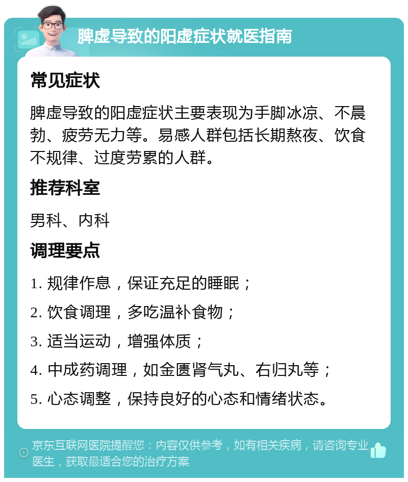 脾虚导致的阳虚症状就医指南 常见症状 脾虚导致的阳虚症状主要表现为手脚冰凉、不晨勃、疲劳无力等。易感人群包括长期熬夜、饮食不规律、过度劳累的人群。 推荐科室 男科、内科 调理要点 1. 规律作息，保证充足的睡眠； 2. 饮食调理，多吃温补食物； 3. 适当运动，增强体质； 4. 中成药调理，如金匮肾气丸、右归丸等； 5. 心态调整，保持良好的心态和情绪状态。